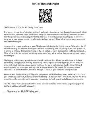 3d Golf Research Paper
3D Miniature Golf at the All Family Fun Center
I ve always been a fan of miniature golf, so I had to give this place a visit. Located in strip mall, it is at
the southwest corner of Pecos and Russell. They call themselves the All Family Fun Center because
they have more than miniature golf. On the other side of their building is laser tag and in between
there are several arcade games. I m a little old for laser tag, so I ll just talk about my experience with
the 3D miniature golf.
As you might expect, you have to wear 3D glasses while inside the 18 hole course. What gives the 3D
effect is the way the artwork is designed. It has an overlapping look, so once you put your glasses on,
it appear to be three dimensional. Some of the 3D looked ... Show more content on Helpwriting.net ...
Most of the holes are made of low sitting obstacles of only a few inches; there are no gigantic castles
for example.
My biggest problem was negotiating the obstacles with my feet. I have low vision due to diabetic
retinopathy. This produces missing areas of my vision, especially in my right eye. So the dimly lit
areas with black lighting created a great challenge for me to walk or even stand without falling. I
ended up using my putter as a walking cane to test the front of the ground for steps and unseen
obstacles. I m happy to report, I made it through 18 holes of golf without a falling incident.
On the whole, I enjoyed the golf. My mini golf partner and I didn t keep score, so the experience was
just a relaxing, kick back, Saturday afternoon feeling. I m not sure how I feel about 3D golf, but it was
something different to do, and it is certainly something for both parents and children to do together.
The All Family Fun Center is about five miles from several areas of the valley. Depending upon the
traffic, it will take about 15 minutes by
... Get more on HelpWriting.net ...
 