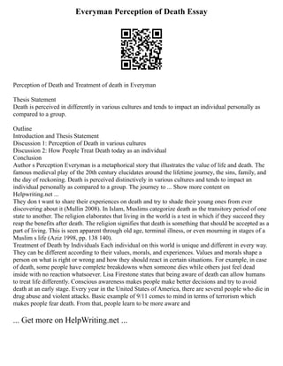 Everyman Perception of Death Essay
Perception of Death and Treatment of death in Everyman
Thesis Statement
Death is perceived in differently in various cultures and tends to impact an individual personally as
compared to a group.
Outline
Introduction and Thesis Statement
Discussion 1: Perception of Death in various cultures
Discussion 2: How People Treat Death today as an individual
Conclusion
Author s Perception Everyman is a metaphorical story that illustrates the value of life and death. The
famous medieval play of the 20th century elucidates around the lifetime journey, the sins, family, and
the day of reckoning. Death is perceived distinctively in various cultures and tends to impact an
individual personally as compared to a group. The journey to ... Show more content on
Helpwriting.net ...
They don t want to share their experiences on death and try to shade their young ones from ever
discovering about it (Mullin 2008). In Islam, Muslims categorize death as the transitory period of one
state to another. The religion elaborates that living in the world is a test in which if they succeed they
reap the benefits after death. The religion signifies that death is something that should be accepted as a
part of living. This is seen apparent through old age, terminal illness, or even mourning in stages of a
Muslim s life (Aziz 1998, pp. 138 140).
Treatment of Death by Individuals Each individual on this world is unique and different in every way.
They can be different according to their values, morals, and experiences. Values and morals shape a
person on what is right or wrong and how they should react in certain situations. For example, in case
of death, some people have complete breakdowns when someone dies while others just feel dead
inside with no reaction whatsoever. Lisa Firestone states that being aware of death can allow humans
to treat life differently. Conscious awareness makes people make better decisions and try to avoid
death at an early stage. Every year in the United States of America, there are several people who die in
drug abuse and violent attacks. Basic example of 9/11 comes to mind in terms of terrorism which
makes people fear death. From that, people learn to be more aware and
... Get more on HelpWriting.net ...
 