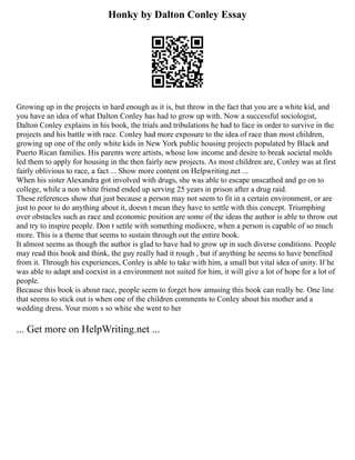 Honky by Dalton Conley Essay
Growing up in the projects in hard enough as it is, but throw in the fact that you are a white kid, and
you have an idea of what Dalton Conley has had to grow up with. Now a successful sociologist,
Dalton Conley explains in his book, the trials and tribulations he had to face in order to survive in the
projects and his battle with race. Conley had more exposure to the idea of race than most children,
growing up one of the only white kids in New York public housing projects populated by Black and
Puerto Rican families. His parents were artists, whose low income and desire to break societal molds
led them to apply for housing in the then fairly new projects. As most children are, Conley was at first
fairly oblivious to race, a fact ... Show more content on Helpwriting.net ...
When his sister Alexandra got involved with drugs, she was able to escape unscathed and go on to
college, while a non white friend ended up serving 25 years in prison after a drug raid.
These references show that just because a person may not seem to fit in a certain environment, or are
just to poor to do anything about it, doesn t mean they have to settle with this concept. Triumphing
over obstacles such as race and economic position are some of the ideas the author is able to throw out
and try to inspire people. Don t settle with something mediocre, when a person is capable of so much
more. This is a theme that seems to sustain through out the entire book.
It almost seems as though the author is glad to have had to grow up in such diverse conditions. People
may read this book and think, the guy really had it rough , but if anything he seems to have benefited
from it. Through his experiences, Conley is able to take with him, a small but vital idea of unity. If he
was able to adapt and coexist in a environment not suited for him, it will give a lot of hope for a lot of
people.
Because this book is about race, people seem to forget how amusing this book can really be. One line
that seems to stick out is when one of the children comments to Conley about his mother and a
wedding dress. Your mom s so white she went to her
... Get more on HelpWriting.net ...
 