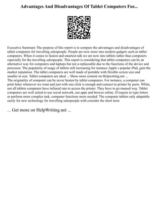 Advantages And Disadvantages Of Tablet Computers For...
Executive Summary The purpose of this report is to compare the advantages and disadvantages of
tablet computers for travelling salespeople. People are now more into modern gadgets such as tablet
computers. When it comes to fastest and smartest talk we are now into tablets rather than computers
especially for the travelling salespeople. This report is considering that tablet computers can be an
alternative way for computers and laptops but not a replaceable due to the functions of the device and
processor. The popularity of usage of tablets still increasing for instance Apple s popular iPad, gain the
market reputation. The tablet computers are well made of portable with flexible screen size and
smaller in size. Tablet computers are ideal ... Show more content on Helpwriting.net ...
The originality of computer can be never beaten by tablet computers. For instance, a computer can
print letter whenever we want and just with one click is enough and connect to printer by ports. While,
not all tablets computers have infrared rate to access the printer. They have to go manual way. Tablet
computers are well suited to use social network, use apps and browse online. If require to type letters
or perform more complex task, computer functions more needed. The computer tablets only adaptable
easily for new technology for travelling salespeople with consider the short term
... Get more on HelpWriting.net ...
 