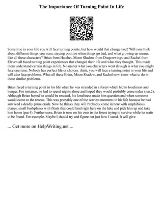 The Importance Of Turning Point In Life
Sometime in your life you will face turning points, but how would that change you? Will you think
about different things you want, staying positive when things go bad, and what growing up means,
like all these characters? Brian from Hatchet, Moon Shadow from Dragonwings, and Rachel from
Eleven all faced turning point experiences that changed their life and what they thought. This made
them understand certain things in life. No matter what you characters went through is what you might
face one time. Nobody has perfect life or choices. think, you will face a turning point in your life and
will also face problems. What all these Brian, Moon Shadow, and Rachel now know what to do in
these similar problems.
Brian faced a turning point in his life when he was stranded in a forest which led to loneliness and
hunger. For instance, he had to spend nights alone and hoped they would probably come today (par.2).
Although Brian hoped he would be rescued, his loneliness made him question and when someone
would come to the rescue. This was probably one of the scariest moments in his life because he had
survived a deadly plane crash. Now he thinks they will Probably come in here with amphibious
planes, small bushplanes with floats that could land right here on the lake and pick him up and take
him home (par.4). Furthermore, Brian is now on his own in the forest trying to survive while he waits
to be found. For example, Maybe I should try and figure out just how I stand. It will give
... Get more on HelpWriting.net ...
 