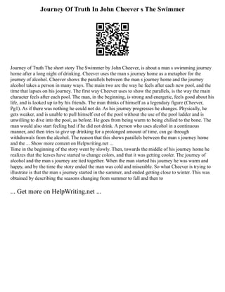 Journey Of Truth In John Cheever s The Swimmer
Journey of Truth The short story The Swimmer by John Cheever, is about a man s swimming journey
home after a long night of drinking. Cheever uses the man s journey home as a metaphor for the
journey of alcohol. Cheever shows the parallels between the man s journey home and the journey
alcohol takes a person in many ways. The main two are the way he feels after each new pool, and the
time that lapses on his journey. The first way Cheever uses to show the parallels, is the way the main
character feels after each pool. The man, in the beginning, is strong and energetic, feels good about his
life, and is looked up to by his friends. The man thinks of himself as a legendary figure (Cheever,
Pg1). As if there was nothing he could not do. As his journey progresses he changes. Physically, he
gets weaker, and is unable to pull himself out of the pool without the use of the pool ladder and is
unwilling to dive into the pool, as before. He goes from being warm to being chilled to the bone. The
man would also start feeling bad if he did not drink. A person who uses alcohol in a continuous
manner, and then tries to give up drinking for a prolonged amount of time, can go through
withdrawals from the alcohol. The reason that this shows parallels between the man s journey home
and the ... Show more content on Helpwriting.net ...
Time in the beginning of the story went by slowly. Then, towards the middle of his journey home he
realizes that the leaves have started to change colors, and that it was getting cooler. The journey of
alcohol and the man s journey are tied together. When the man started his journey he was warm and
happy, and by the time the story ended the man was cold and miserable. So what Cheever is trying to
illustrate is that the man s journey started in the summer, and ended getting close to winter. This was
obtained by describing the seasons changing from summer to fall and then to
... Get more on HelpWriting.net ...
 