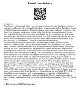 Funeral Home Industry
Introduction:
There has always been a death industry but as the industry changes from product based purchases to
experience based there is a growing need in the industry to accommodate for how the industry is doing
to shift in the upcoming generations. The existing funeral homes are the traditional style interiors that
the previous generation got accustom with the product base design, but more funerals are become
more personal and deviate from the previous funeral ideas. Just like every funeral service is unique,
the grieving process is different from one person to the next. With providing a service that takes into
account of different techniques, whether through the space, social interaction or counselling helps
process the grief of the individual. ... Show more content on Helpwriting.net ...
The funeral industry is changing from product based to experience based, and from burial to
cremations (National Funeral Directors Association [NFDA], 2015; Koop Kemp, 2007; Wolfelt,
2004). Traditional funeral homes started off as having funerals in the deceased homes, then creating
buildings that have a home like interiors. The generation at the time was all about the price of the
required products; like the price of the casket, what was the casket made of, wood or metal, what was
the best price for the burial lots (Steven Kemp, 2007). The industry was previously mostly a product
driven industry but, as the industry is changing the funeral service must focus on being customer and
experience driven (Wolfelt, 2004). The baby boomer generation is coming, they are sceptical of
traditional funerals but want some sort of service and want more information about the entire funeral
process and more ideas for personalizing the service (Wolfelt, 2004). Through the generation
difference and the changing market that allows for more of an experience customizable space that
depends on tradition, customs and beliefs of the customer (Wolfelt, 2004; Parkes Laungani Young,
2003). The baby boomers are more likely to choose cremation for body disposition (Wolfelt, 2004;
NFDA, 2015) which provides a market change within the industry. The business of the past is not, and
cannot be, the business of the future. But there is a future in funeral service (Wolfelt, 2004). Today s
funeral director must consciously work to create a package of experience to offer families in
conjunction with or even instead of the product (Wolfelt, 2004). Through bundling of products, it
allows for easier understanding of the products but still allows for customization of the service that the
client
... Get more on HelpWriting.net ...
 