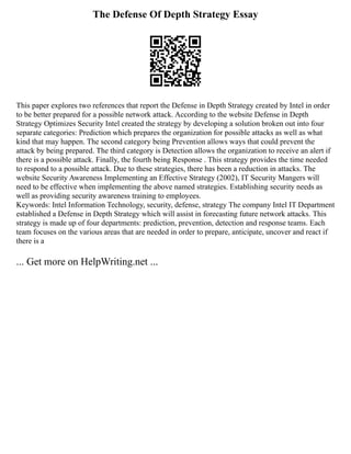 The Defense Of Depth Strategy Essay
This paper explores two references that report the Defense in Depth Strategy created by Intel in order
to be better prepared for a possible network attack. According to the website Defense in Depth
Strategy Optimizes Security Intel created the strategy by developing a solution broken out into four
separate categories: Prediction which prepares the organization for possible attacks as well as what
kind that may happen. The second category being Prevention allows ways that could prevent the
attack by being prepared. The third category is Detection allows the organization to receive an alert if
there is a possible attack. Finally, the fourth being Response . This strategy provides the time needed
to respond to a possible attack. Due to these strategies, there has been a reduction in attacks. The
website Security Awareness Implementing an Effective Strategy (2002), IT Security Mangers will
need to be effective when implementing the above named strategies. Establishing security needs as
well as providing security awareness training to employees.
Keywords: Intel Information Technology, security, defense, strategy The company Intel IT Department
established a Defense in Depth Strategy which will assist in forecasting future network attacks. This
strategy is made up of four departments: prediction, prevention, detection and response teams. Each
team focuses on the various areas that are needed in order to prepare, anticipate, uncover and react if
there is a
... Get more on HelpWriting.net ...
 
