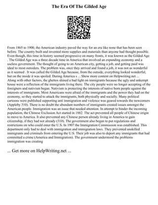 The Era Of The Gilded Age
From 1865 to 1900, the American industry paved the way for an era like none that has been seen
before. The country built and invented more supplies and materials than anyone had thought possible.
Even though, this time in history seemed progressive on many fronts, it was known as the Gilded Age
. The Gilded Age was a three decade time in America that involved an expanding economy and a
useless government. The thought of going to an American city, getting a job, and getting paid was
ideal to most outsiders. The problem was, once they arrived and found a job, it was not as wonderful
as it seemed . It was called the Gilded Age because, from the outside, everything looked wonderful,
but on the inside it was spoiled. During America s ... Show more content on Helpwriting.net ...
Along with other factors, the ghettos shined a bad light on immigrants because the ugly and unkempt
house were a reflection of the immigrants living there. The city people were no longer accepting of the
foreigners and nativism began. Nativism is protecting the interests of native born people against the
interests of immigrants. Most Americans were afraid of the immigrants and the power they had on the
economy, so they started to attack the immigrants, both physically and socially. Many political
cartoons were published supporting anti immigration and violence was geared towards the newcomers
(Appleby 310). There is no doubt the abundant numbers of immigrants created issues amongst the
American people. Immigration was an issue that needed attention. In attempt to hinder the incoming
population, the Chinese Exclusion Act started in 1882. The act prevented all people of Chinese origin
to move to America. It also prevented any Chinese person already living in America to gain
citizenship, if they had not already (310). The government also began to put regulations and
restrictions on who could enter the U.S. In 1907 the Immigration Commission was established. This
department only had to deal with immigration and immigration laws. They prevented unskilled
immigrants and criminals from entering the U.S. Their job was also to deport any immigrants that had
committed a crime (America and Immigration). The government understood the problems
immigration was creating
... Get more on HelpWriting.net ...
 