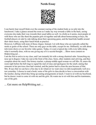 Nerds Essay
I can barely hear myself think over the constant roaring of the student body as we pile into the
lunchroom. I take a glance around the room as I make my way towards a table in the back, seeing
everyone else make their way towards their usual tables as well. As cliché as it seems, most people sit
with those who are like them the popular girls sit together and talk about homecoming or boys, the
football players sit side by side talking about their upcoming game, and the band kids huddle around
their sheet music, using their lunch break as practice.
However, I affiliate with none of those cliques. Instead, I sit with those who are typically called the
nerds or geeks of the school. There are only guys on the table, except for me. Ordinarily, we talk about
television shows or our favorite video games. Today, it is just a typical day with every table doing
what it normally does, with no one giving any of it a second thought. ... Show more content on
Helpwriting.net ...
I am the first to arrive to my class, and I am instantly hit with a strong chemical odor. Scrunching my
nose up in disgust, I take my seat at the front of the class. Soon, other students start arriving, and they
complain about the smell. Our history teacher, a plump middle aged woman we call Mrs. B, enters the
room right before the bell rings to signal the start of class and apologizes for the smell, stating that
someone in her previous class had vomited, and the janitor had to clean the area because of that.
Mrs. B says that we can have a free day to do whatever we want since we did exceptionally well on a
test yesterday. I choose to read a book; some of the girls in class decide to have a conversation with
the teacher, during which they bring up seating arrangements at lunch. I want to sit with my boyfriend,
but he doesn t want to come sit with me and the girls. He wants me to sit with him and his teammates,
one of the girls
... Get more on HelpWriting.net ...
 