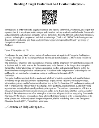 Building A Target Conformant And Flexible Enterprise...
Introduction: In order to build a target conformant and flexible Enterprise Architecture, and to put it in
a perspective, it is very important to analyse and visualize various academic and industrial frameworks
and comprehend and define its concepts. Various definitions describe different architectural processes,
systems, technologies, components and their relationships (Taleb et al, 2012a).The following section
discusses three industrial and three academic frameworks which provide different viewpoints of
Enterprise Architecture.
Analysis:
Figure 1 Viewpoints on EA
Conclusion: An analysis of various industrial and academic viewpoints of Enterprise Architecture
provided an insight on the inferences that can be derived from Enterprise ... Show more content on
Helpwriting.net ...
The importance of culture and organizational structure and the integration between them is discussed
in depth as well, in order to state the factors that need to be focused on for design of an enterprise.
Bernard has further elaborated on various organization models and scrutinized them to justify the
distinction between organization and enterprise. Associated risks and process of estimating the cost
and benefits are eventually explored, covering several important aspects of EA.
Evaluation
Enterprise Architecture is defined as a coherent whole of principles, methods, and models that are
used in the design and realization of an enterprise s organizational structure, business processes,
information systems, and infrastructure (Lankhorst et al, 2012). Over time, EA has become an integral
part of organization s strategy rather than being a mere guideline, (Vaidyanathan, 2005) motivating
organizations to design business aligned enterprise systems. The author s representation of EA as a
strategy, business and technology driven process and its meta disciplinary role thus seems accurately
described. Decisions taken are often incomplete without an adequate decision supporting frameworks
(Narman, 2012). Several organizations have adopted EA frameworks in order to maintain links with
other systems and ultimately create integrated systems, similar to building blocks that fit together
(Shah and Kourdi, 2007). The author s knowledge
... Get more on HelpWriting.net ...
 