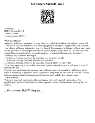 Self Images And Self Image
Self Image
HERO Training 2015 2
Thomas Cumbie
Tuesday, August 18 2015
What is Self Image?
A person s self image can depend on many factors, to include internal/external and perceived/actual.
Their answer when asked What do you believe people think about you? can provide a very succinct
view of their self image and possibly how it is formed. The concept of self is derived from many traits
usually perceived as demographic information (gender, height, weight, race, etc.) but also other less
measurable components such as personal experiences or internalized judgements from others.
Self image may consist of three types:
1. Self image resulting from how the individual sees himself or herself.
2. Self image resulting from how others see the individual.
3. Self image resulting from how the individual perceives others see him or her.
These three types may or may not be an accurate representation of the person. All, some or none of
them may be true.
Cognitive and social psychologists have given self image a more technical term self schema which
refers to a summary of a person s beliefs, experiences and generalizations about the self. Self schema
is based on many aspects including personal interests, traits and physical characteristics.
Victim mentality
Victims of abuse and manipulation often get trapped into a self image of victimization. The
psychological profile of victimization includes a pervasive sense of helplessness, passivity, loss of
control,
... Get more on HelpWriting.net ...
 