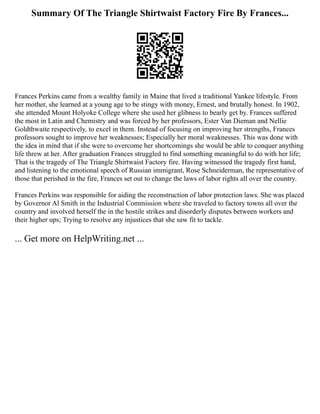Summary Of The Triangle Shirtwaist Factory Fire By Frances...
Frances Perkins came from a wealthy family in Maine that lived a traditional Yankee lifestyle. From
her mother, she learned at a young age to be stingy with money, Ernest, and brutally honest. In 1902,
she attended Mount Holyoke College where she used her glibness to bearly get by. Frances suffered
the most in Latin and Chemistry and was forced by her professors, Ester Van Dieman and Nellie
Goldthwaite respectively, to excel in them. Instead of focusing on improving her strengths, Frances
professors sought to improve her weaknesses; Especially her moral weaknesses. This was done with
the idea in mind that if she were to overcome her shortcomings she would be able to conquer anything
life threw at her. After graduation Frances struggled to find something meaningful to do with her life;
That is the tragedy of The Triangle Shirtwaist Factory fire. Having witnessed the tragedy first hand,
and listening to the emotional speech of Russian immigrant, Rose Schneiderman, the representative of
those that perished in the fire, Frances set out to change the laws of labor rights all over the country.
Frances Perkins was responsible for aiding the reconstruction of labor protection laws. She was placed
by Governor Al Smith in the Industrial Commission where she traveled to factory towns all over the
country and involved herself the in the hostile strikes and disorderly disputes between workers and
their higher ups; Trying to resolve any injustices that she saw fit to tackle.
... Get more on HelpWriting.net ...
 