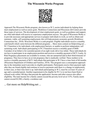 The Wisconsin Works Program
Approach The Wisconsin Works program, also known as W 2, assists individuals by helping them
meet employment as well as career goals. Workforce Connections and Wisconsin Job Centers provide
these types of services. The development of clear employment goals, as well as guidance and support,
are what individuals will receive to experience employment success. The goal of Wisconsin Works is
to provide necessary and appropriate services to prepare individuals to work, as well as obtain and
maintain, viable, self sustaining employment; this will help promote economic growth (Workforce
Connections Inc., 2010). Wisconsin Works is a cash program. Eligible individuals receive a monthly
cash benefit which varies between the different programs ... Show more content on Helpwriting.net ...
W 2 Transition is for individuals with employment barriers; or unable to perform independent, self
sustaining work. Individuals participating in W 2 Transition receive a monthly grant of $608.
Caretaker of an Infant is for custodial parents of an eight week old or less infant. These individuals do
not have to participate in an employment position and receives a monthly payment of $673. Lastly, At
Risk Pregnancy placements are available to women, who are unmarried and in their third trimester of
pregnancy. They have to have an at risk pregnancy that is medically verified. These mothers to be
receive a monthly payment of $673. Individuals that participate in W 2 have a time limit of 60 months
(Wisconsin Department of Children and Families, 2014). This program uses a consumption approach
due to the immediate need it provides to eligible participants. Participants receive their payment right
after they are found eligible and continue to receive payments until there is a change in employment,
in their case, or their time limit is up. Individuals participating in W 2, must be a at least 18 years of
age and a custodial parent. Another requirement to be eligible for W 2 is to not have been fired or
refused work within 180 days that precede the application. Income and other sources also affect
eligibility. The total income for a family cannot exceed the poverty level set at 115%. Family assets
cannot exceed $2,500; a family s residence and
... Get more on HelpWriting.net ...
 
