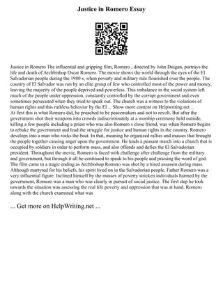Justice in Romero Essay
Justice in Romero The influential and gripping film, Romero , directed by John Duigan, portrays the
life and death of Archbishop Oscar Romero. The movie shows the world through the eyes of the El
Salvadorian people during the 1980 s, when poverty and military rule flourished over the people. The
country of El Salvador was run by an elite group of few who controlled most of the power and money,
leaving the majority of the people deprived and powerless. This imbalance in the social system left
much of the people under oppression, constantly controlled by the corrupt government and even
sometimes persecuted when they tried to speak out. The church was a witness to the violations of
human rights and this ruthless behavior by the El ... Show more content on Helpwriting.net ...
At first this is what Romero did, he preached to be peacemakers and not to revolt. But after the
government shot their weapons into crowds indiscriminately at a worship ceremony held outside,
killing a few people including a priest who was also Romero s close friend, was when Romero begins
to rebuke the government and lead the struggle for justice and human rights in the country. Romero
develops into a man who rocks the boat. In that, meaning he organized rallies and masses that brought
the people together causing anger upon the government. He leads a peasant march into a church that is
occupied by soldiers in order to perform mass, and also offends and defies the El Salvadorian
president. Throughout the movie, Romero is faced with challenge after challenge from the military
and government, but through it all he continued to speak to his people and praising the word of god.
The film came to a tragic ending as Archbishop Romero was shot by a hired assassin during mass.
Although martyred for his beliefs, his spirit lived on in the Salvadorian people. Father Romero was a
very influential figure. Inclined himself by the masses of poverty stricken individuals harmed by the
government, Romero was a man who was clearly in pursuit of social justice. The first step he took
towards the situation was assessing the real life poverty and oppression that was at hand. Romero
along with the church examined what was
... Get more on HelpWriting.net ...
 
