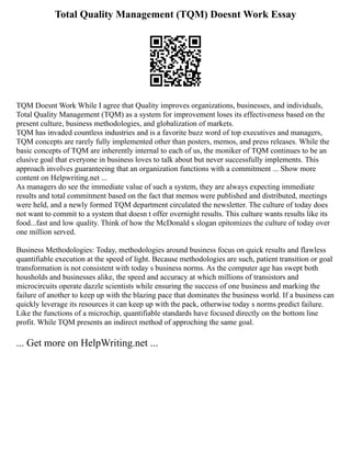 Total Quality Management (TQM) Doesnt Work Essay
TQM Doesnt Work While I agree that Quality improves organizations, businesses, and individuals,
Total Quality Management (TQM) as a system for improvement loses its effectiveness based on the
present culture, business methodologies, and globalization of markets.
TQM has invaded countless industries and is a favorite buzz word of top executives and managers,
TQM concepts are rarely fully implemented other than posters, memos, and press releases. While the
basic concepts of TQM are inherently internal to each of us, the moniker of TQM continues to be an
elusive goal that everyone in business loves to talk about but never successfully implements. This
approach involves guaranteeing that an organization functions with a commitment ... Show more
content on Helpwriting.net ...
As managers do see the immediate value of such a system, they are always expecting immediate
results and total commitment based on the fact that memos were published and distributed, meetings
were held, and a newly formed TQM department circulated the newsletter. The culture of today does
not want to commit to a system that doesn t offer overnight results. This culture wants results like its
food...fast and low quality. Think of how the McDonald s slogan epitomizes the culture of today over
one million served.
Business Methodologies: Today, methodologies around business focus on quick results and flawless
quantifiable execution at the speed of light. Because methodologies are such, patient transition or goal
transformation is not consistent with today s business norms. As the computer age has swept both
housholds and businesses alike, the speed and accuracy at which millions of transistors and
microcircuits operate dazzle scientists while ensuring the success of one business and marking the
failure of another to keep up with the blazing pace that dominates the business world. If a business can
quickly leverage its resources it can keep up with the pack, otherwise today s norms predict failure.
Like the functions of a microchip, quantifiable standards have focused directly on the bottom line
profit. While TQM presents an indirect method of approching the same goal.
... Get more on HelpWriting.net ...
 