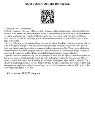 Piaget s Theory Of Child Development
Theories of Child Development
Child development is the study of how a child s behavior and thought processes affect their ability to
develop at the proper rate. There are many factors to be considered when referring to the development
of a child as children are so easily moldable. A child starts out with a blank slate and from then on
their experiences, their social groups, parents, environment and so much more will take part in how
they will develop.
Two very influential people in psychology, Sigmund Freud and Jean Piaget, had an interesting take on
what a child goes through as they develop through each stage. Freud and Piaget both came up with
their own theories as to how a child grows cognitively throughout their life. These two psychologists
set the standard for modern day practices with Freud s realization of infants needs, Piaget s theory of
cognitive development, and how Piaget shaped child development in modern schooling.
Sigmund Freud was one of the very first psychologists to delve into the topic of child development; he
had a very unique outlook. Initially, people agreed with his theory called the Psychosexual Theory,
which contains four stages. The first being the oral stage, this happens when a child is an infant. The
child will experience and discover new things with their mouths. ...The infant may swallow that which
is experienced as pleasant and spit out anything experienced as unpleasant. (Garcia, 1995, p. 499) The
next stage is referred to as the anal
... Get more on HelpWriting.net ...
 