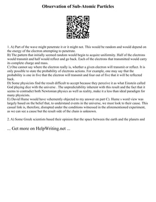 Observation of Sub-Atomic Particles
1. A) Part of the wave might penetrate it or it might not. This would be random and would depend on
the energy of the electron attempting to penetrate.
B) The pattern that initially seemed random would begin to acquire uniformity. Half of the electrons
would transmit and half would reflect and go back. Each of the electrons that transmitted would carry
its complete charge and mass.
C) One cannot say where the electron really is, whether a given electron will transmit or reflect. It is
only possible to state the probability of electrons actions. For example, one may say that the
probability is one in five that the electron will transmit and four out of five that it will be reflected
back.
D) Some physicists find the result difficult to accept because they perceive it as what Einstein called
God playing dice with the universe . The unpredictability inherent with this result and the fact that it
seems to contradict both Newtonian physics as well as reality, make it a less than ideal paradigm for
many physicists.
E) David Hume would have vehemently objected to my answer on part C). Hume s word view was
largely based on the belief that, to understand events in the universe, we must look to their cause. This
casual link is, therefore, disrupted under the conditions witnessed in the aforementioned experiment,
as we can see a cause but the result side of the chain is unknown.
2. A) Some Greek scientists based their opinion that the space between the earth and the planets and
... Get more on HelpWriting.net ...
 