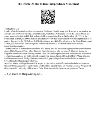 The Death Of The Indian Independence Movement
The Right to Life
Leader of the Indian independence movement, Mahatma Gandhi, once said, It seems to me as clear as
daylight that abortion would be a crime (Gandhi, Mahatma). Yet federal law in the United States has
given women the right to kill their unborn children through the Roe v. Wade ruling of 1973. In the
years since, over 58,000,000 American children have lost their lives without even having the chance to
protect themselves. In 2015 alone, 1,058,400 children were killed by abortion in the United States, and
43,800,000 worldwide. The war against children of abortion is the bloodiest in world history
(Abortions in America).
The Declaration of Independence declares life, liberty, and the pursuit of happiness inalienable human
rights. If the Supreme Court takes this right from the unborn, why not others? Abortion should be
illegal in America for the following reasons: first, the obvious point at which to understand human life
s origin is conception, not birth; second, in depriving human beings of life, the Roe v. Wade ruling is
itself unconstitutional; finally, abortion has medical, psychological and spiritual effects on others
beyond the child being deprived of life.
Abortion should be illegal because life begins at conception; scientific and medical discoveries over
the past three decades have verified and solidified this age old truth. Dr. Jerome LeJeune, Professor of
Genetics at the University of Descartes, Paris, discoverer of the chromosome pattern of Down
... Get more on HelpWriting.net ...
 