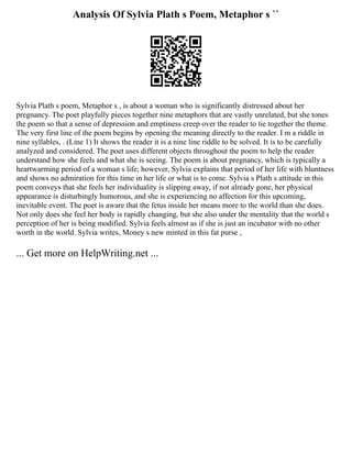 Analysis Of Sylvia Plath s Poem, Metaphor s ``
Sylvia Plath s poem, Metaphor s , is about a woman who is significantly distressed about her
pregnancy. The poet playfully pieces together nine metaphors that are vastly unrelated, but she tones
the poem so that a sense of depression and emptiness creep over the reader to tie together the theme.
The very first line of the poem begins by opening the meaning directly to the reader. I m a riddle in
nine syllables, . (Line 1) It shows the reader it is a nine line riddle to be solved. It is to be carefully
analyzed and considered. The poet uses different objects throughout the poem to help the reader
understand how she feels and what she is seeing. The poem is about pregnancy, which is typically a
heartwarming period of a woman s life; however, Sylvia explains that period of her life with bluntness
and shows no admiration for this time in her life or what is to come. Sylvia s Plath s attitude in this
poem conveys that she feels her individuality is slipping away, if not already gone, her physical
appearance is disturbingly humorous, and she is experiencing no affection for this upcoming,
inevitable event. The poet is aware that the fetus inside her means more to the world than she does.
Not only does she feel her body is rapidly changing, but she also under the mentality that the world s
perception of her is being modified. Sylvia feels almost as if she is just an incubator with no other
worth in the world. Sylvia writes, Money s new minted in this fat purse ,
... Get more on HelpWriting.net ...
 