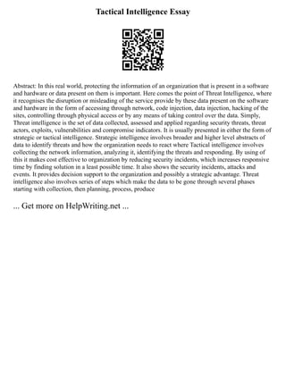 Tactical Intelligence Essay
Abstract: In this real world, protecting the information of an organization that is present in a software
and hardware or data present on them is important. Here comes the point of Threat Intelligence, where
it recognises the disruption or misleading of the service provide by these data present on the software
and hardware in the form of accessing through network, code injection, data injection, hacking of the
sites, controlling through physical access or by any means of taking control over the data. Simply,
Threat intelligence is the set of data collected, assessed and applied regarding security threats, threat
actors, exploits, vulnerabilities and compromise indicators. It is usually presented in either the form of
strategic or tactical intelligence. Strategic intelligence involves broader and higher level abstracts of
data to identify threats and how the organization needs to react where Tactical intelligence involves
collecting the network information, analyzing it, identifying the threats and responding. By using of
this it makes cost effective to organization by reducing security incidents, which increases responsive
time by finding solution in a least possible time. It also shows the security incidents, attacks and
events. It provides decision support to the organization and possibly a strategic advantage. Threat
intelligence also involves series of steps which make the data to be gone through several phases
starting with collection, then planning, process, produce
... Get more on HelpWriting.net ...
 