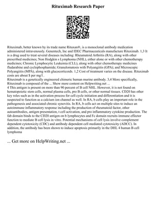 Rituximab Research Paper
Rituximab, better known by its trade name Rituxan®, is a monoclonal antibody medication
administered intravenously. Genentech, Inc and IDEC Pharmaceuticals manufacture Rituximab. 1,3 It
is a drug used to treat several diseases including: Rheumatoid Arthritis (RA), along with other
prescribed medicines; Non Hodgkin s Lymphoma (NHL), either alone or with other chemotherapy
medicines; Chronic Lymphocytic Leukemia (CLL), along with other chemotherapy medicines
fludarabine and cyclophosphamide; Granulomatosis with Polyangiitis (GPA); and Microscopic
Polyangiitis (MPA), along with glucocorticoids. 1,2 Cost of treatment varies on the disease. Rituximab
costs are about $ per mg/l .
Rituximab is a genetically engineered chimeric human murine antibody. 3,4 More specifically,
Rituximab is composed of the ... Show more content on Helpwriting.net ...
4 This antigen is present on more than 90 percent of B cell NHL. However, it is not found on
hematopoietic stem cells, normal plasma cells, pro B cells, or other normal tissues. CD20 has other
key roles such as in the activation process for cell cycle initiation and differentiation and it is
suspected to function as a calcium ion channel as well. In RA, b cells play an important role in the
pathogenesis and associated chronic synovitis. In RA, b cells act on multiple sites to induce an
autoimmune inflammatory response including the production of rheumatoid factor, other
autoantibodies, antigen presentation, t cell activation, and pro inflammatory cytokine production. The
fab domain binds to the CD20 antigen on b lymphocytes and Fc domain recruits immune effector
function to mediate B cell lysis in vitro. Potential mechanisms of cell lysis involve complement
dependent cytotoxicity (CDC) and antibody dependent cell mediated cytotoxicity (ADCC). In
addition, the antibody has been shown to induce apoptosis primarily in the DHL 4 human B cell
lymphoma
... Get more on HelpWriting.net ...
 