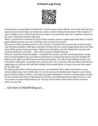 Vertical Leap Essay
Learning how to jump higher in basketball is vital for many serious athletes. Even if the sport does not
require a good vertical leap, the muscles are surely to come in handy for the sport. There is plenty of
ways to improve your vertical leap, but if you want to see results fast, there are 3 muscles to focus on:
the calves, abdominal muscles and quads.
There s a great deal of exercises for each of these muscles, however experts agree that these 3 vertical
jump training exercises are some of the best ways to train your muscles.
The easiest of these training exercises is the calf raise. To perform this exercise take a stance having
your feet about shoulder width apart, and push off with your toes aimed straight ahead until your heels
come off the ground. Keep your knees slightly bent and tighten your abs. Repeat this exercise until
you feel a burning in your legs. ... Show more content on Helpwriting.net ...
These are commonly known as planks . To perform the exercise, get into a push up position, except
brace yourself upright using your elbows and forearms on the ground. Keep your back straight and
hold your abs tight, you should start to feel the burn quickly. To work on your oblique muscles, you
will perform side planks. To perform this variation roll over to one side, with your elbow and forearm
supporting you, and your feet and back straight, hold yourself up for as long as you can, then repeat
for the other side.
By utilizing these three vertical jump exercises, you should be able to add several inches to your
vertical jump in just a few months time. It s not an exercise, but another tip to improve your vertical
jump would be simply to follow a lose body fat guide weighing less will have a strong impact on how
far you can push your body off the ground. If you have any trouble performing these exercises, seek
out a trainer or coach to help instruct you. You may also be able to find videos of these exercises
online, on sites like
... Get more on HelpWriting.net ...
 