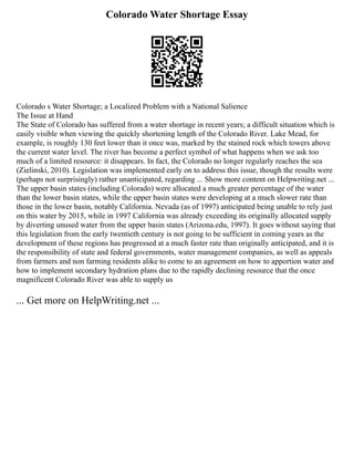 Colorado Water Shortage Essay
Colorado s Water Shortage; a Localized Problem with a National Salience
The Issue at Hand
The State of Colorado has suffered from a water shortage in recent years; a difficult situation which is
easily visible when viewing the quickly shortening length of the Colorado River. Lake Mead, for
example, is roughly 130 feet lower than it once was, marked by the stained rock which towers above
the current water level. The river has become a perfect symbol of what happens when we ask too
much of a limited resource: it disappears. In fact, the Colorado no longer regularly reaches the sea
(Zielinski, 2010). Legislation was implemented early on to address this issue, though the results were
(perhaps not surprisingly) rather unanticipated, regarding ... Show more content on Helpwriting.net ...
The upper basin states (including Colorado) were allocated a much greater percentage of the water
than the lower basin states, while the upper basin states were developing at a much slower rate than
those in the lower basin, notably California. Nevada (as of 1997) anticipated being unable to rely just
on this water by 2015, while in 1997 California was already exceeding its originally allocated supply
by diverting unused water from the upper basin states (Arizona.edu, 1997). It goes without saying that
this legislation from the early twentieth century is not going to be sufficient in coming years as the
development of these regions has progressed at a much faster rate than originally anticipated, and it is
the responsibility of state and federal governments, water management companies, as well as appeals
from farmers and non farming residents alike to come to an agreement on how to apportion water and
how to implement secondary hydration plans due to the rapidly declining resource that the once
magnificent Colorado River was able to supply us
... Get more on HelpWriting.net ...
 