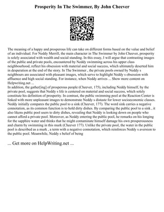 Prosperity In The Swimmer, By John Cheever
The meaning of a happy and prosperous life can take on different forms based on the value and belief
of an individual. For Neddy Merrill, the main character in The Swimmer by John Cheever, prosperity
is solely associated with wealth and social standing. In this essay, I will argue that contrasting images
of the public and private pools, encountered by Neddy swimming across his upper class
neighbourhood, reflect his obsession with material and social success, which ultimately deserted him
in desperation at the end of the story. In The Swimmer , the private pools owned by Neddy s
neighbours are associated with pleasant images, which serve to highlight Neddy s obsession with
affluence and high social standing. For instance, when Neddy arrives ... Show more content on
Helpwriting.net ...
In addition, the gather[ing] of prosperous people (Cheever, 175), including Neddy himself, by the
private pool, suggests that Neddy s life is centered on material and social success, which solely
constitute his definition of prosperity. In contrast, the public swimming pool at the Reaction Center is
linked with more unpleasant images to demonstrate Neddy s distaste for lower socioeconomic classes.
Neddy initially compares the public pool to a sink (Cheever, 177). The word sink carries a negative
connotation, as its common function is to hold dirty dishes. By comparing the public pool to a sink , it
also likens public pool users to dirty dishes, revealing that Neddy is looking down on people who
cannot afford a private pool. Moreover, as Neddy entering the public pool, he remarks on his longing
for the sapphire water and thinks that he might contaminate himself damage his own prosperousness
and charm by swimming in this murk (Cheever 177). Unlike the private pool, the water in the public
pool is described as a murk , a term with a negative connotation, which reinforces Neddy s aversion to
the public pool. Meanwhile, Neddy s belief of being
... Get more on HelpWriting.net ...
 