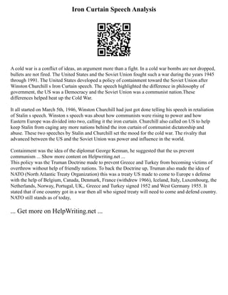 Iron Curtain Speech Analysis
A cold war is a conflict of ideas, an argument more than a fight. In a cold war bombs are not dropped,
bullets are not fired. The United States and the Soviet Union fought such a war during the years 1945
through 1991. The United States developed a policy of containment toward the Soviet Union after
Winston Churchill s Iron Curtain speech. The speech highlighted the difference in philosophy of
government, the US was a Democracy and the Soviet Union was a communist nation.These
differences helped heat up the Cold War.
It all started on March 5th, 1946, Winston Churchill had just got done telling his speech in retaliation
of Stalin s speech. Winston s speech was about how communists were rising to power and how
Eastern Europe was divided into two, calling it the iron curtain. Churchill also called on US to help
keep Stalin from caging any more nations behind the iron curtain of communist dictatorship and
abuse. These two speeches by Stalin and Churchill set the mood for the cold war. The rivalry that
advanced between the US and the Soviet Union was power and influence in the world.
Containment was the idea of the diplomat George Kennan, he suggested that the us prevent
communism ... Show more content on Helpwriting.net ...
This policy was the Truman Doctrine made to prevent Greece and Turkey from becoming victims of
overthrow without help of friendly nations. To back the Doctrine up, Truman also made the idea of
NATO (North Atlantic Treaty Organization) this was a treaty US made to come to Europe s defense
with the help of Belgium, Canada, Denmark, France (withdrew 1966), Iceland, Italy, Luxembourg, the
Netherlands, Norway, Portugal, UK,. Greece and Turkey signed 1952 and West Germany 1955. It
stated that if one country got in a war then all who signed treaty will need to come and defend country.
NATO still stands as of today,
... Get more on HelpWriting.net ...
 