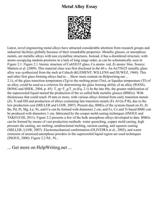 Metal Alloy Essay
Latest, novel engineering metal alloys have attracted considerable attention from research groups and
industrial facilities globally because of their remarkable properties. Metallic glasses, or amorphous
metals, are metallic alloys with non crystalline structures. Instead, it has a disordered structure, with
atoms occupying random positions in a lack of long range order, as can be schematically seen in
Figure 2.1. Figure 2.1 Atomic structure of Cu65Zr35 glass, Cu atoms: red, Zr atoms: blue. Source:
Mattern et al. (2009). This material class was first disclosed in the 60 s. An Au75Si25 metallic glass
alloy was synthesized from the melt at Caltech (KLEMENT; WILLENS and DUWEZ, 1960). This
and other first glass forming alloys had to ... Show more content on Helpwriting.net ...
2.1), of the glass transition temperature (Tg) to the melting point (Tm), or liquidus temperature (Tl) of
an alloy, could be used as a criterion for determining the glass forming ability of an alloy (WANG,
DONG and SHEK, 2004, p. 45). T_rg=T_g/T_m (Eq. 2.1) In the late 80s, the greater stabilization of
the supercooled liquid started the production of the so called bulk metallic glasses (BMGs). With
thicknesses that could reach 10 mm or more, with various alloys formed from early transition metals
(Zr, Ti and Hf) and production of alloys containing late transition metals (Fe Al Ga P B), due to the
low production cost (MILLER and LIAW, 2007). Present day, BMGs of the systems based on Zr, Zr
Be, Pd, Pt, Mg, La, Ni, and Cu can be formed with diameters 2 cm, and Fe, Co and Ti based BMG can
be produced with diameters 1 cm, fabricated by the cooper mold casting techniques (INOUE and
TAKEUCHI, 2011). Figure 2.2 presents a few of the bulk amorphous alloys developed to date. BMGs
can be formed by means of vast production methods: water quenching, copper mold casting, high
pressure die casting, arc melting, unidirectional melting, suction casting, and squeeze casting
(MILLER; LIAW, 2007). Electromechanical conformation (OLIVEIRA et al., 2002), and warm
extrusion of atomized amorphous powders in the supercooled liquid region are used techniques
(INOUE, 2000). Figure 2.2 Pd , Ni ,
... Get more on HelpWriting.net ...
 