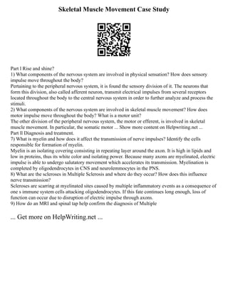 Skeletal Muscle Movement Case Study
Part l Rise and shine?
1) What components of the nervous system are involved in physical sensation? How does sensory
impulse move throughout the body?
Pertaining to the peripheral nervous system, it is found the sensory division of it. The neurons that
form this division, also called afferent neuron, transmit electrical impulses from several receptors
located throughout the body to the central nervous system in order to further analyze and process the
stimuli.
2) What components of the nervous system are involved in skeletal muscle movement? How does
motor impulse move throughout the body? What is a motor unit?
The other division of the peripheral nervous system, the motor or efferent, is involved in skeletal
muscle movement. In particular, the somatic motor ... Show more content on Helpwriting.net ...
Part ll Diagnosis and treatment.
7) What is myelin and how does it affect the transmission of nerve impulses? Identify the cells
responsible for formation of myelin.
Myelin is an isolating covering consisting in repeating layer around the axon. It is high in lipids and
low in proteins, thus its white color and isolating power. Because many axons are myelinated, electric
impulse is able to undergo salutatory movement which accelerates its transmission. Myelination is
completed by oligodendrocytes in CNS and neurolemmocytes in the PNS.
8) What are the scleroses in Multiple Sclerosis and where do they occur? How does this influence
nerve transmission?
Scleroses are scarring at myelinated sites caused by multiple inflammatory events as a consequence of
one s immune system cells attacking oligodendrocytes. If this fate continues long enough, loss of
function can occur due to disruption of electric impulse through axons.
9) How do an MRI and spinal tap help confirm the diagnosis of Multiple
... Get more on HelpWriting.net ...
 