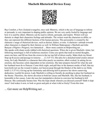 Macbeth Rhetorical Devices Essay
Ray Comfort, a New Zealand evangelist, once said: Rhetoric, which is the use of language to inform
or persuade, is very important in shaping public opinion. We are very easily fooled by language and
how it is used by others. Rhetoric can be used to inform, persuade, and inspire. Writers will use
rhetoric to shape their characters feelings and attitudes. The writers want the characters to differ, so
they can represent the different factions of the human persona. This personality is created by the
character s usage of rhetorical devices, such as diction, dialect, or tone. A character s attitude towards
other characters is shaped by their rhetoric as well. In William Shakespeare s Macbeth and John
Bunyan s Pilgrim s Progress, two fantastical ... Show more content on Helpwriting.net ...
She speaks with sharp words riddled with rhetorical questions. When she is given Macbeth s letter, her
following monologue is full of nefarious emotion: Come you spirits that tend on mortal thoughts,
unsex me here, and fill me from the crown to the toe top full of direst cruelty. Make thick my blood.
Stop up th access and passage to remorse . . . (1.5.47 51). Her plea for a detached mind creates utmost
irony, for Lady Macbeth is a character that relies purely on emotion, albeit wicked. In asking for no
emotion, she becomes solely dependent on her emotions. She later prepares herself for what she and
her husband must do to Duncan: Come thick night, and pall thee in the dunnest smoke of hell, that my
keen knife not see the wound it makes, nor heaven peep through the blanket of the dark to cry Hold,
hold! (1.5.57 61). Giving up her femininity and allowing hell to preserve her shows unnerving
dedication. Lustful for power, Lady Macbeth is willing to literally do anything to place her husband on
the throne. Therefore, she shows devotion to both her causes and Macbeth. She, like her husband, is
honorable to her causes. Later she uses her manipulative diction to convince her husband to kill
Duncan. She continually berates him: Was the hope drunk wherein you dressed yourself? Hath it slept
since? And wakes it now, to look so green and pale at what it did so freely? From this time
... Get more on HelpWriting.net ...
 