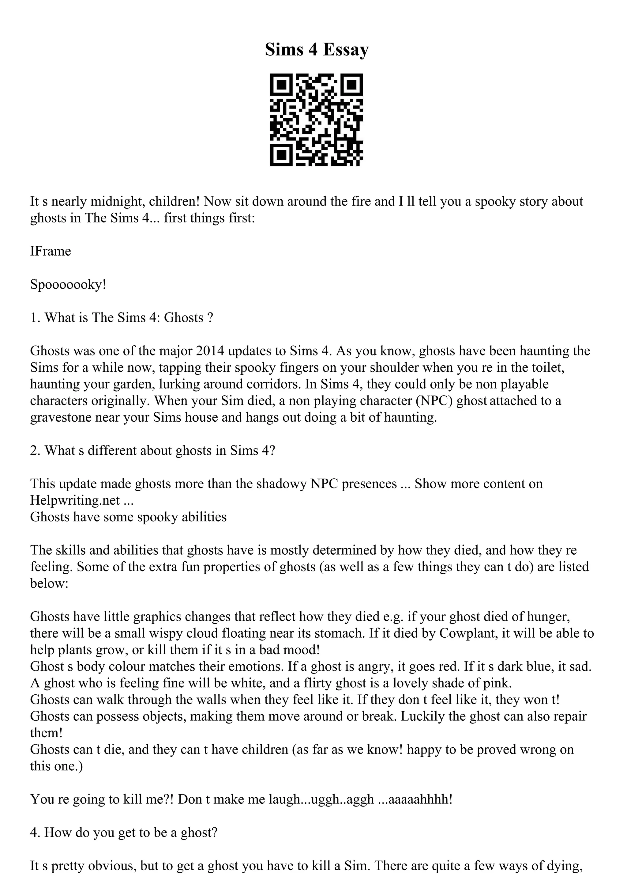 Sims 4 Essay
It s nearly midnight, children! Now sit down around the fire and I ll tell you a spooky story about
ghosts in The Sims 4... first things first:
IFrame
Spooooooky!
1. What is The Sims 4: Ghosts ?
Ghosts was one of the major 2014 updates to Sims 4. As you know, ghosts have been haunting the
Sims for a while now, tapping their spooky fingers on your shoulder when you re in the toilet,
haunting your garden, lurking around corridors. In Sims 4, they could only be non playable
characters originally. When your Sim died, a non playing character (NPC) ghost attached to a
gravestone near your Sims house and hangs out doing a bit of haunting.
2. What s different about ghosts in Sims 4?
This update made ghosts more than the shadowy NPC presences ... Show more content on
Helpwriting.net ...
Ghosts have some spooky abilities
The skills and abilities that ghosts have is mostly determined by how they died, and how they re
feeling. Some of the extra fun properties of ghosts (as well as a few things they can t do) are listed
below:
Ghosts have little graphics changes that reflect how they died e.g. if your ghost died of hunger,
there will be a small wispy cloud floating near its stomach. If it died by Cowplant, it will be able to
help plants grow, or kill them if it s in a bad mood!
Ghost s body colour matches their emotions. If a ghost is angry, it goes red. If it s dark blue, it sad.
A ghost who is feeling fine will be white, and a flirty ghost is a lovely shade of pink.
Ghosts can walk through the walls when they feel like it. If they don t feel like it, they won t!
Ghosts can possess objects, making them move around or break. Luckily the ghost can also repair
them!
Ghosts can t die, and they can t have children (as far as we know! happy to be proved wrong on
this one.)
You re going to kill me?! Don t make me laugh...uggh..aggh ...aaaaahhhh!
4. How do you get to be a ghost?
It s pretty obvious, but to get a ghost you have to kill a Sim. There are quite a few ways of dying,
 