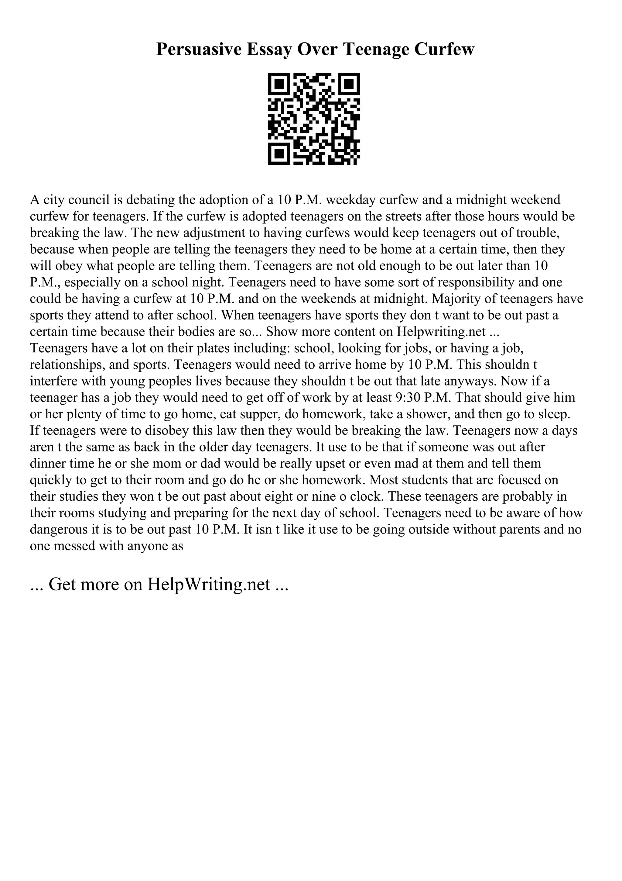 Persuasive Essay Over Teenage Curfew
A city council is debating the adoption of a 10 P.M. weekday curfew and a midnight weekend
curfew for teenagers. If the curfew is adopted teenagers on the streets after those hours would be
breaking the law. The new adjustment to having curfews would keep teenagers out of trouble,
because when people are telling the teenagers they need to be home at a certain time, then they
will obey what people are telling them. Teenagers are not old enough to be out later than 10
P.M., especially on a school night. Teenagers need to have some sort of responsibility and one
could be having a curfew at 10 P.M. and on the weekends at midnight. Majority of teenagers have
sports they attend to after school. When teenagers have sports they don t want to be out past a
certain time because their bodies are so... Show more content on Helpwriting.net ...
Teenagers have a lot on their plates including: school, looking for jobs, or having a job,
relationships, and sports. Teenagers would need to arrive home by 10 P.M. This shouldn t
interfere with young peoples lives because they shouldn t be out that late anyways. Now if a
teenager has a job they would need to get off of work by at least 9:30 P.M. That should give him
or her plenty of time to go home, eat supper, do homework, take a shower, and then go to sleep.
If teenagers were to disobey this law then they would be breaking the law. Teenagers now a days
aren t the same as back in the older day teenagers. It use to be that if someone was out after
dinner time he or she mom or dad would be really upset or even mad at them and tell them
quickly to get to their room and go do he or she homework. Most students that are focused on
their studies they won t be out past about eight or nine o clock. These teenagers are probably in
their rooms studying and preparing for the next day of school. Teenagers need to be aware of how
dangerous it is to be out past 10 P.M. It isn t like it use to be going outside without parents and no
one messed with anyone as
... Get more on HelpWriting.net ...
 