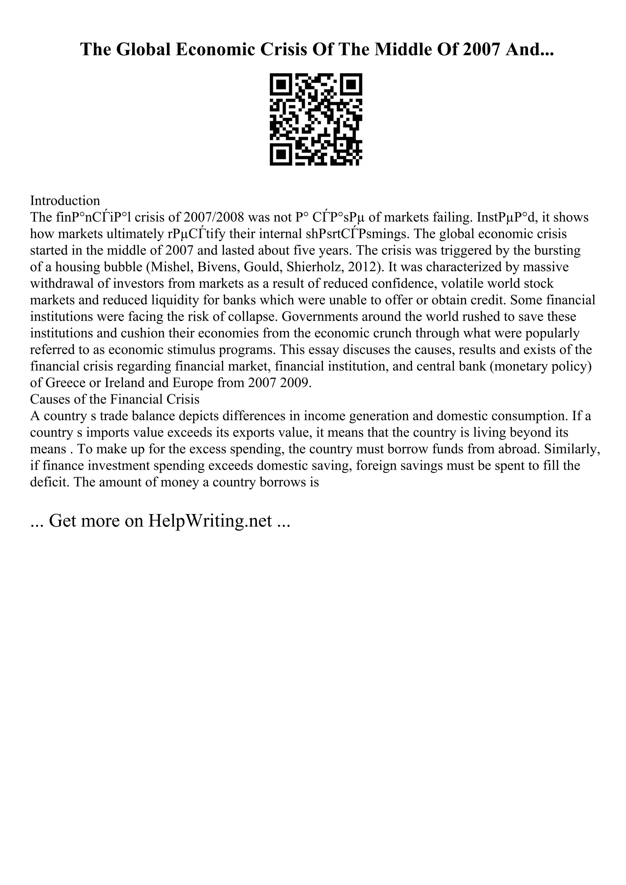 The Global Economic Crisis Of The Middle Of 2007 And...
Introduction
The finР°nСЃiР°l crisis of 2007/2008 was not Р° СЃР°sРµ of markets failing. InstРµР°d, it shows
how markets ultimately rРµСЃtify their internal shРѕrtСЃРѕmings. The global economic crisis
started in the middle of 2007 and lasted about five years. The crisis was triggered by the bursting
of a housing bubble (Mishel, Bivens, Gould, Shierholz, 2012). It was characterized by massive
withdrawal of investors from markets as a result of reduced confidence, volatile world stock
markets and reduced liquidity for banks which were unable to offer or obtain credit. Some financial
institutions were facing the risk of collapse. Governments around the world rushed to save these
institutions and cushion their economies from the economic crunch through what were popularly
referred to as economic stimulus programs. This essay discuses the causes, results and exists of the
financial crisis regarding financial market, financial institution, and central bank (monetary policy)
of Greece or Ireland and Europe from 2007 2009.
Causes of the Financial Crisis
A country s trade balance depicts differences in income generation and domestic consumption. If a
country s imports value exceeds its exports value, it means that the country is living beyond its
means . To make up for the excess spending, the country must borrow funds from abroad. Similarly,
if finance investment spending exceeds domestic saving, foreign savings must be spent to fill the
deficit. The amount of money a country borrows is
... Get more on HelpWriting.net ...
 