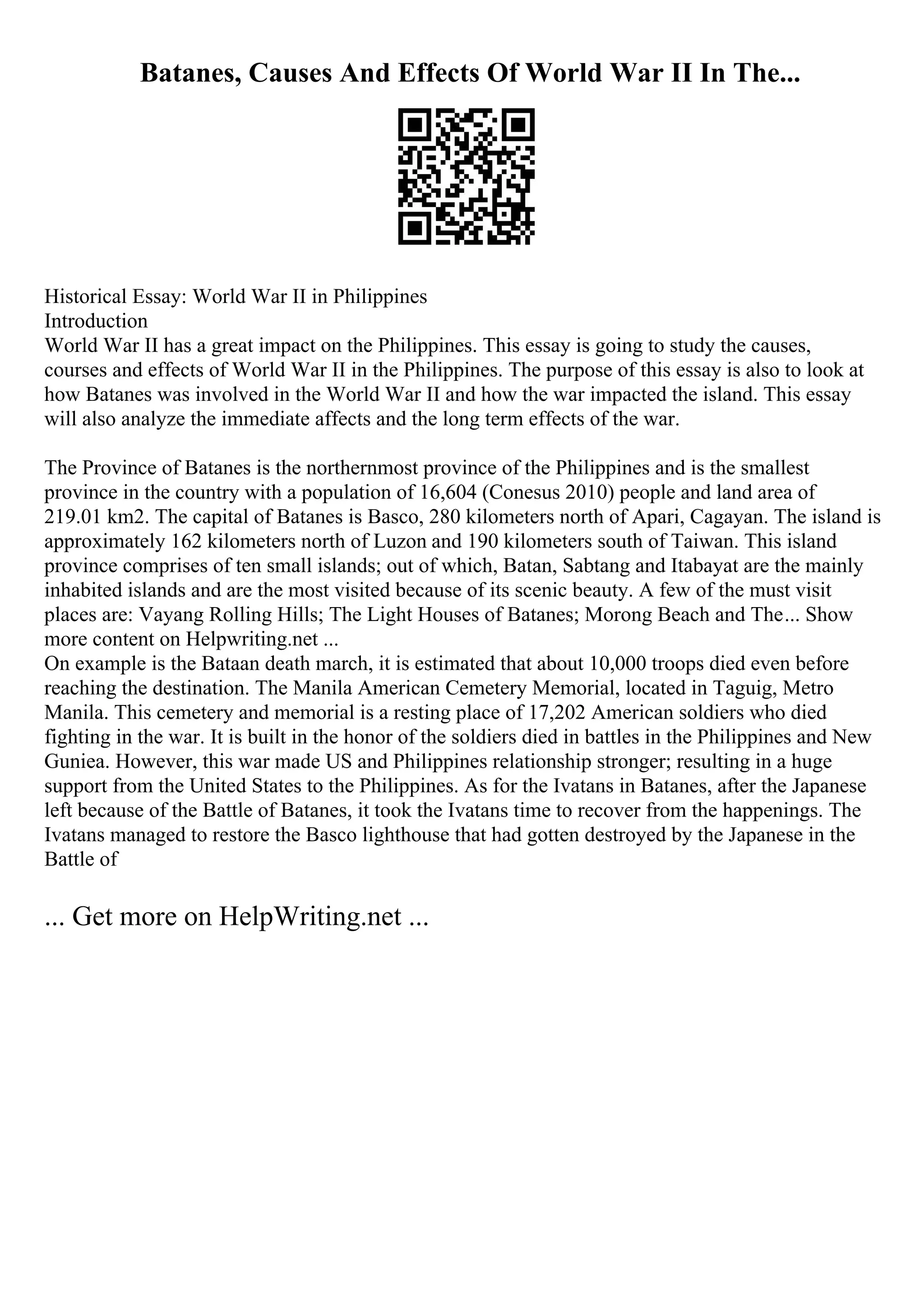 Batanes, Causes And Effects Of World War II In The...
Historical Essay: World War II in Philippines
Introduction
World War II has a great impact on the Philippines. This essay is going to study the causes,
courses and effects of World War II in the Philippines. The purpose of this essay is also to look at
how Batanes was involved in the World War II and how the war impacted the island. This essay
will also analyze the immediate affects and the long term effects of the war.
The Province of Batanes is the northernmost province of the Philippines and is the smallest
province in the country with a population of 16,604 (Conesus 2010) people and land area of
219.01 km2. The capital of Batanes is Basco, 280 kilometers north of Apari, Cagayan. The island is
approximately 162 kilometers north of Luzon and 190 kilometers south of Taiwan. This island
province comprises of ten small islands; out of which, Batan, Sabtang and Itabayat are the mainly
inhabited islands and are the most visited because of its scenic beauty. A few of the must visit
places are: Vayang Rolling Hills; The Light Houses of Batanes; Morong Beach and The... Show
more content on Helpwriting.net ...
On example is the Bataan death march, it is estimated that about 10,000 troops died even before
reaching the destination. The Manila American Cemetery Memorial, located in Taguig, Metro
Manila. This cemetery and memorial is a resting place of 17,202 American soldiers who died
fighting in the war. It is built in the honor of the soldiers died in battles in the Philippines and New
Guniea. However, this war made US and Philippines relationship stronger; resulting in a huge
support from the United States to the Philippines. As for the Ivatans in Batanes, after the Japanese
left because of the Battle of Batanes, it took the Ivatans time to recover from the happenings. The
Ivatans managed to restore the Basco lighthouse that had gotten destroyed by the Japanese in the
Battle of
... Get more on HelpWriting.net ...
 