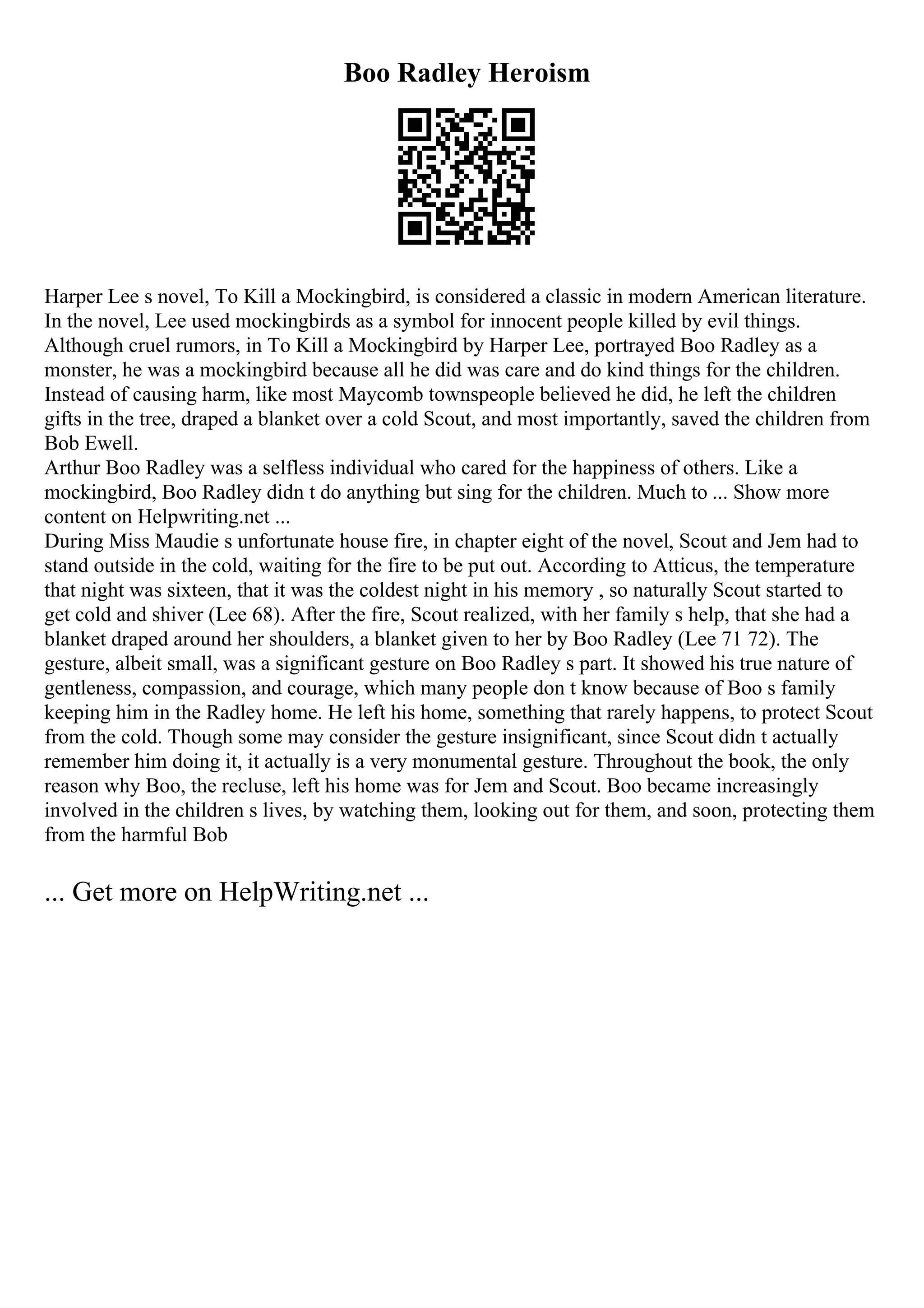 Boo Radley Heroism
Harper Lee s novel, To Kill a Mockingbird, is considered a classic in modern American literature.
In the novel, Lee used mockingbirds as a symbol for innocent people killed by evil things.
Although cruel rumors, in To Kill a Mockingbird by Harper Lee, portrayed Boo Radley as a
monster, he was a mockingbird because all he did was care and do kind things for the children.
Instead of causing harm, like most Maycomb townspeople believed he did, he left the children
gifts in the tree, draped a blanket over a cold Scout, and most importantly, saved the children from
Bob Ewell.
Arthur Boo Radley was a selfless individual who cared for the happiness of others. Like a
mockingbird, Boo Radley didn t do anything but sing for the children. Much to ... Show more
content on Helpwriting.net ...
During Miss Maudie s unfortunate house fire, in chapter eight of the novel, Scout and Jem had to
stand outside in the cold, waiting for the fire to be put out. According to Atticus, the temperature
that night was sixteen, that it was the coldest night in his memory , so naturally Scout started to
get cold and shiver (Lee 68). After the fire, Scout realized, with her family s help, that she had a
blanket draped around her shoulders, a blanket given to her by Boo Radley (Lee 71 72). The
gesture, albeit small, was a significant gesture on Boo Radley s part. It showed his true nature of
gentleness, compassion, and courage, which many people don t know because of Boo s family
keeping him in the Radley home. He left his home, something that rarely happens, to protect Scout
from the cold. Though some may consider the gesture insignificant, since Scout didn t actually
remember him doing it, it actually is a very monumental gesture. Throughout the book, the only
reason why Boo, the recluse, left his home was for Jem and Scout. Boo became increasingly
involved in the children s lives, by watching them, looking out for them, and soon, protecting them
from the harmful Bob
... Get more on HelpWriting.net ...
 