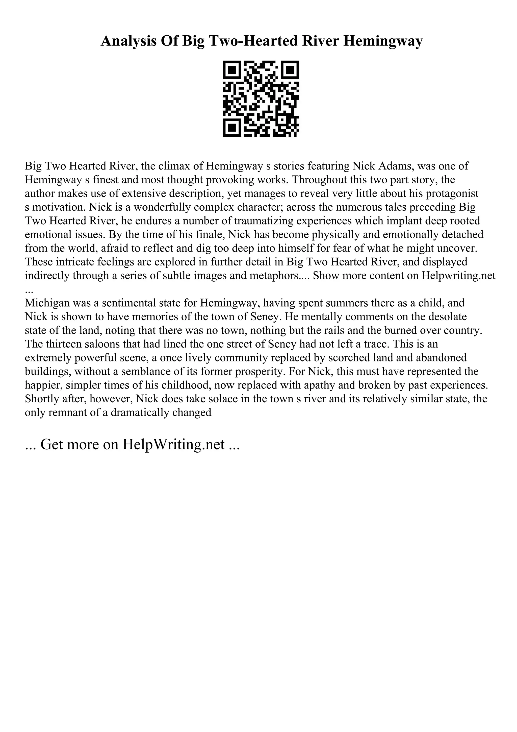 Analysis Of Big Two-Hearted River Hemingway
Big Two Hearted River, the climax of Hemingway s stories featuring Nick Adams, was one of
Hemingway s finest and most thought provoking works. Throughout this two part story, the
author makes use of extensive description, yet manages to reveal very little about his protagonist
s motivation. Nick is a wonderfully complex character; across the numerous tales preceding Big
Two Hearted River, he endures a number of traumatizing experiences which implant deep rooted
emotional issues. By the time of his finale, Nick has become physically and emotionally detached
from the world, afraid to reflect and dig too deep into himself for fear of what he might uncover.
These intricate feelings are explored in further detail in Big Two Hearted River, and displayed
indirectly through a series of subtle images and metaphors.... Show more content on Helpwriting.net
...
Michigan was a sentimental state for Hemingway, having spent summers there as a child, and
Nick is shown to have memories of the town of Seney. He mentally comments on the desolate
state of the land, noting that there was no town, nothing but the rails and the burned over country.
The thirteen saloons that had lined the one street of Seney had not left a trace. This is an
extremely powerful scene, a once lively community replaced by scorched land and abandoned
buildings, without a semblance of its former prosperity. For Nick, this must have represented the
happier, simpler times of his childhood, now replaced with apathy and broken by past experiences.
Shortly after, however, Nick does take solace in the town s river and its relatively similar state, the
only remnant of a dramatically changed
... Get more on HelpWriting.net ...
 