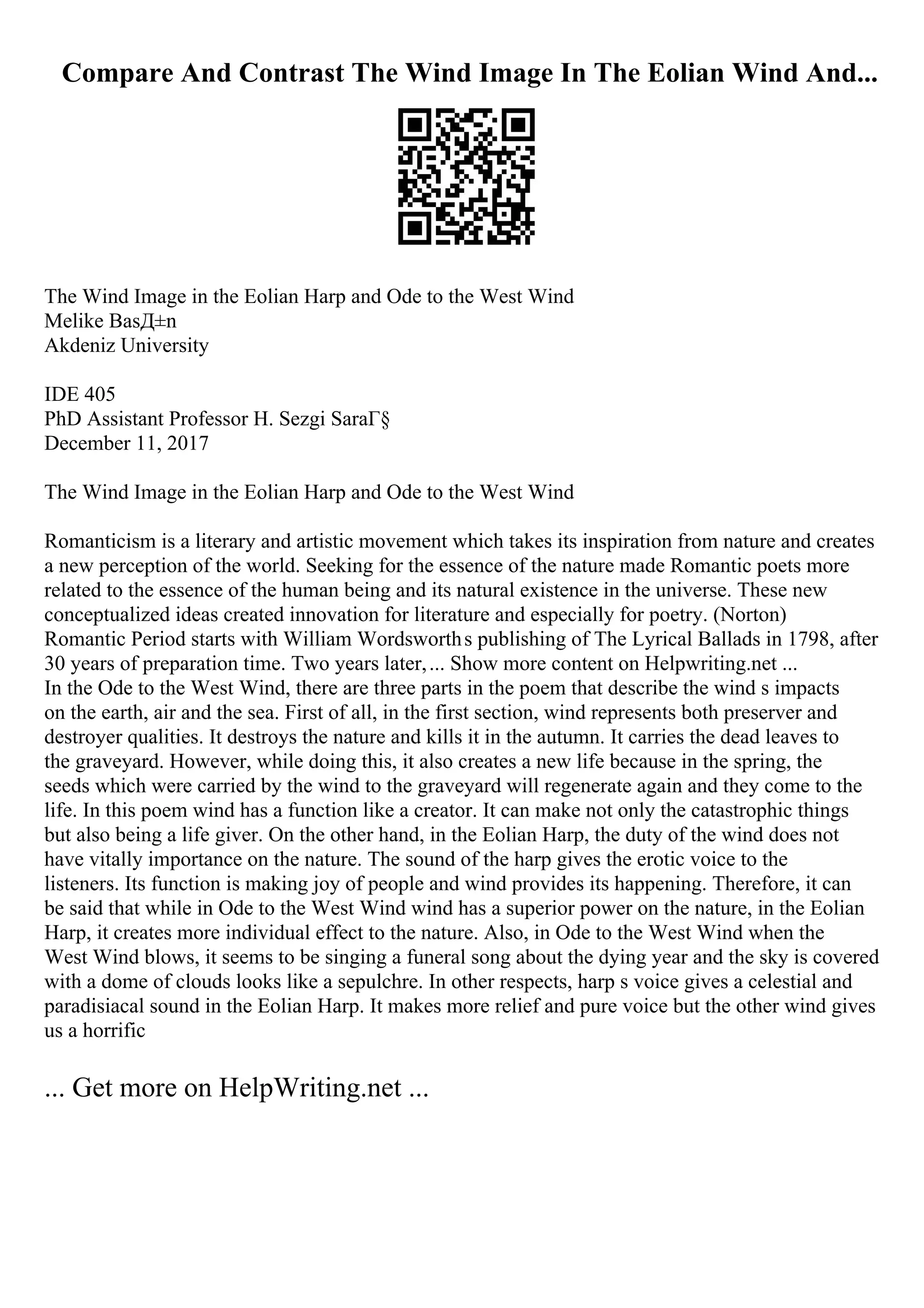 Compare And Contrast The Wind Image In The Eolian Wind And...
The Wind Image in the Eolian Harp and Ode to the West Wind
Melike BasД±n
Akdeniz University
IDE 405
PhD Assistant Professor H. Sezgi SaraГ§
December 11, 2017
The Wind Image in the Eolian Harp and Ode to the West Wind
Romanticism is a literary and artistic movement which takes its inspiration from nature and creates
a new perception of the world. Seeking for the essence of the nature made Romantic poets more
related to the essence of the human being and its natural existence in the universe. These new
conceptualized ideas created innovation for literature and especially for poetry. (Norton)
Romantic Period starts with William Wordsworths publishing of The Lyrical Ballads in 1798, after
30 years of preparation time. Two years later,... Show more content on Helpwriting.net ...
In the Ode to the West Wind, there are three parts in the poem that describe the wind s impacts
on the earth, air and the sea. First of all, in the first section, wind represents both preserver and
destroyer qualities. It destroys the nature and kills it in the autumn. It carries the dead leaves to
the graveyard. However, while doing this, it also creates a new life because in the spring, the
seeds which were carried by the wind to the graveyard will regenerate again and they come to the
life. In this poem wind has a function like a creator. It can make not only the catastrophic things
but also being a life giver. On the other hand, in the Eolian Harp, the duty of the wind does not
have vitally importance on the nature. The sound of the harp gives the erotic voice to the
listeners. Its function is making joy of people and wind provides its happening. Therefore, it can
be said that while in Ode to the West Wind wind has a superior power on the nature, in the Eolian
Harp, it creates more individual effect to the nature. Also, in Ode to the West Wind when the
West Wind blows, it seems to be singing a funeral song about the dying year and the sky is covered
with a dome of clouds looks like a sepulchre. In other respects, harp s voice gives a celestial and
paradisiacal sound in the Eolian Harp. It makes more relief and pure voice but the other wind gives
us a horrific
... Get more on HelpWriting.net ...
 