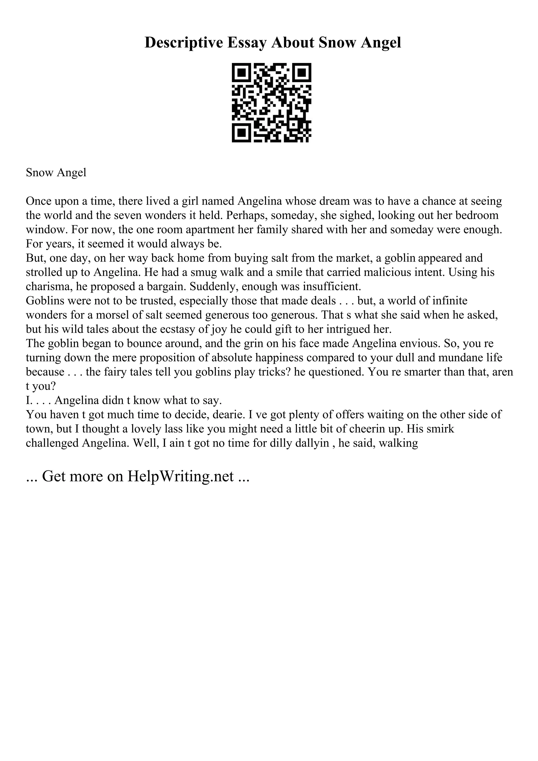 Descriptive Essay About Snow Angel
Snow Angel
Once upon a time, there lived a girl named Angelina whose dream was to have a chance at seeing
the world and the seven wonders it held. Perhaps, someday, she sighed, looking out her bedroom
window. For now, the one room apartment her family shared with her and someday were enough.
For years, it seemed it would always be.
But, one day, on her way back home from buying salt from the market, a goblin appeared and
strolled up to Angelina. He had a smug walk and a smile that carried malicious intent. Using his
charisma, he proposed a bargain. Suddenly, enough was insufficient.
Goblins were not to be trusted, especially those that made deals . . . but, a world of infinite
wonders for a morsel of salt seemed generous too generous. That s what she said when he asked,
but his wild tales about the ecstasy of joy he could gift to her intrigued her.
The goblin began to bounce around, and the grin on his face made Angelina envious. So, you re
turning down the mere proposition of absolute happiness compared to your dull and mundane life
because . . . the fairy tales tell you goblins play tricks? he questioned. You re smarter than that, aren
t you?
I. . . . Angelina didn t know what to say.
You haven t got much time to decide, dearie. I ve got plenty of offers waiting on the other side of
town, but I thought a lovely lass like you might need a little bit of cheerin up. His smirk
challenged Angelina. Well, I ain t got no time for dilly dallyin , he said, walking
... Get more on HelpWriting.net ...
 