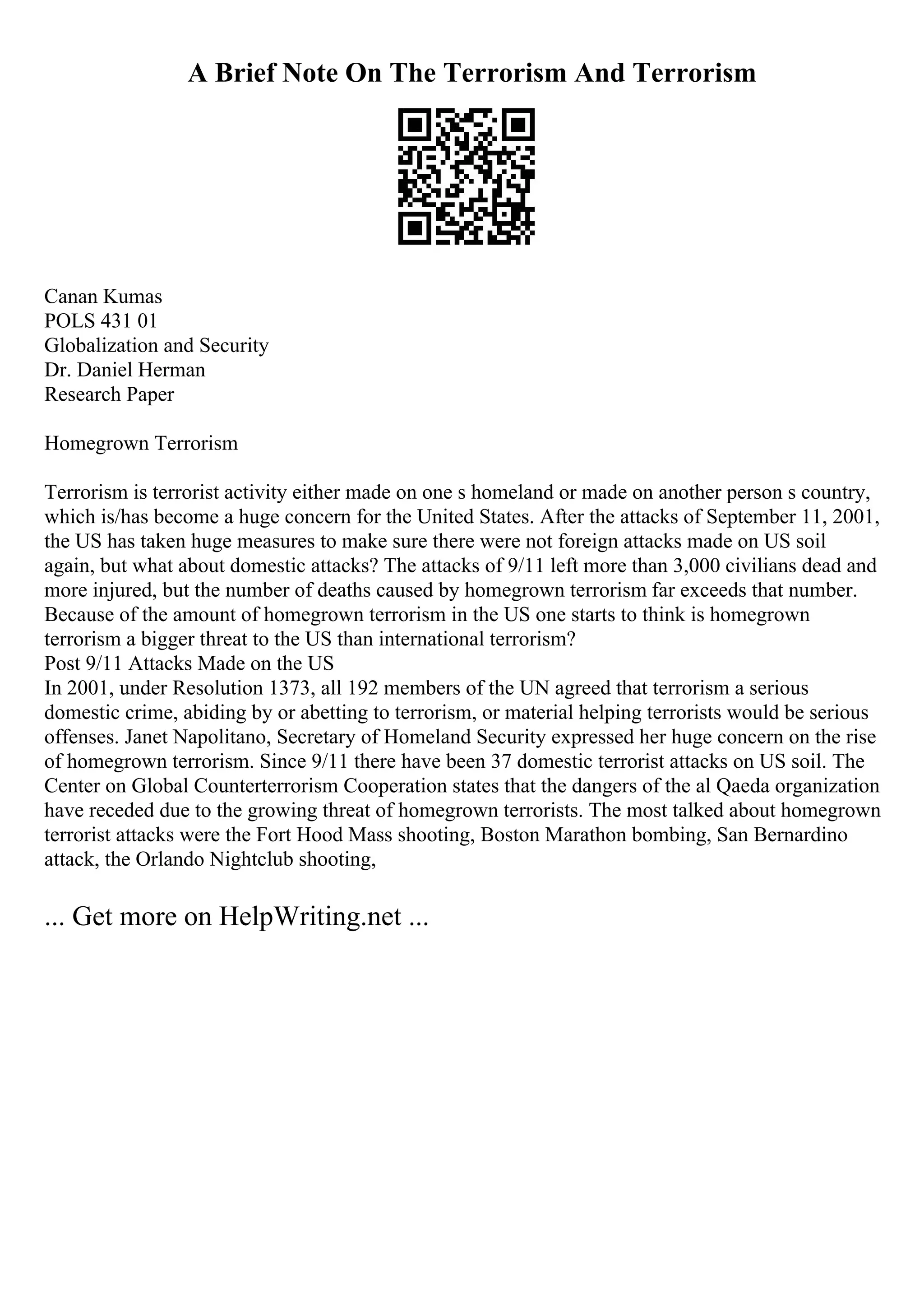 A Brief Note On The Terrorism And Terrorism
Canan Kumas
POLS 431 01
Globalization and Security
Dr. Daniel Herman
Research Paper
Homegrown Terrorism
Terrorism is terrorist activity either made on one s homeland or made on another person s country,
which is/has become a huge concern for the United States. After the attacks of September 11, 2001,
the US has taken huge measures to make sure there were not foreign attacks made on US soil
again, but what about domestic attacks? The attacks of 9/11 left more than 3,000 civilians dead and
more injured, but the number of deaths caused by homegrown terrorism far exceeds that number.
Because of the amount of homegrown terrorism in the US one starts to think is homegrown
terrorism a bigger threat to the US than international terrorism?
Post 9/11 Attacks Made on the US
In 2001, under Resolution 1373, all 192 members of the UN agreed that terrorism a serious
domestic crime, abiding by or abetting to terrorism, or material helping terrorists would be serious
offenses. Janet Napolitano, Secretary of Homeland Security expressed her huge concern on the rise
of homegrown terrorism. Since 9/11 there have been 37 domestic terrorist attacks on US soil. The
Center on Global Counterterrorism Cooperation states that the dangers of the al Qaeda organization
have receded due to the growing threat of homegrown terrorists. The most talked about homegrown
terrorist attacks were the Fort Hood Mass shooting, Boston Marathon bombing, San Bernardino
attack, the Orlando Nightclub shooting,
... Get more on HelpWriting.net ...
 