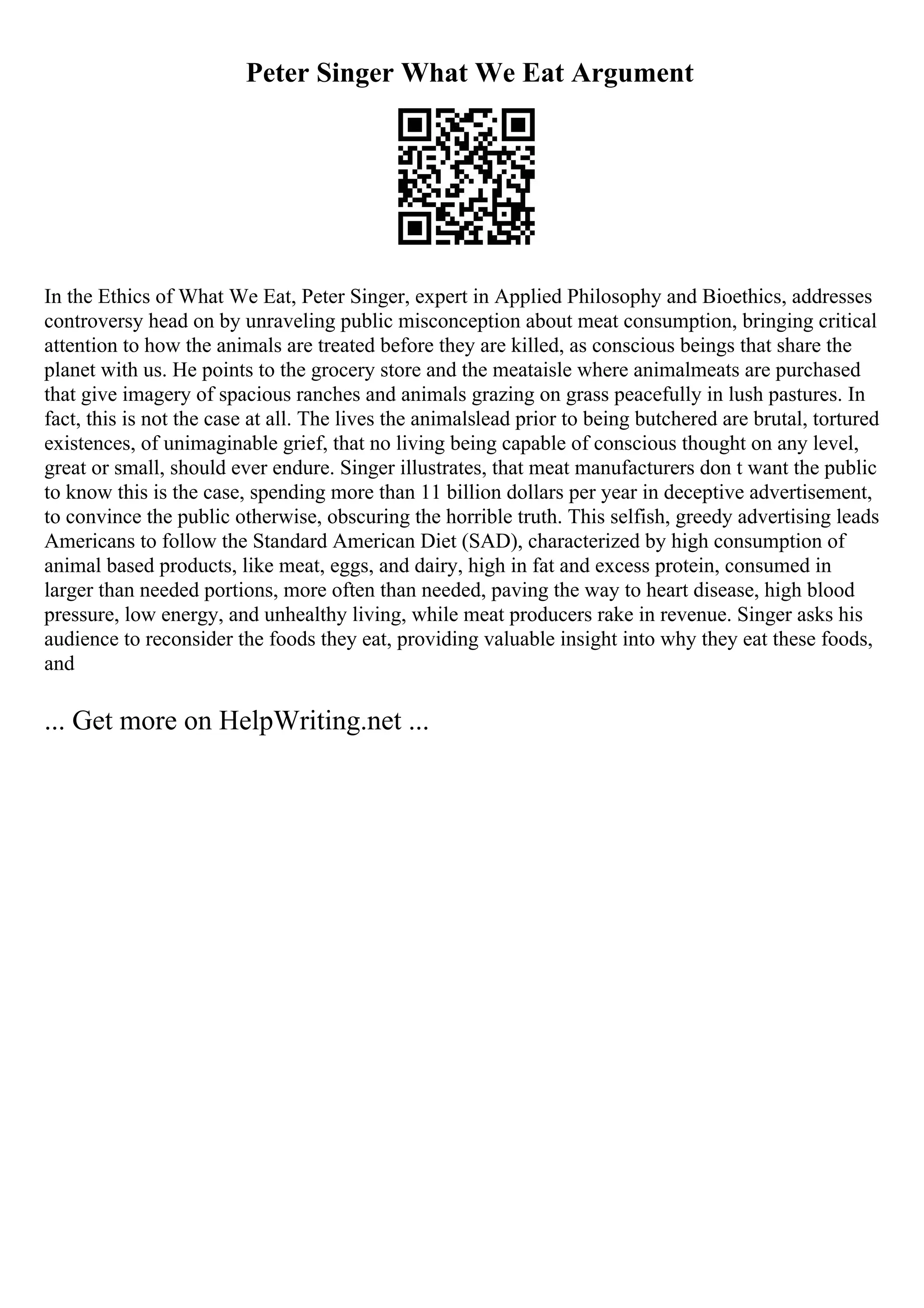 Peter Singer What We Eat Argument
In the Ethics of What We Eat, Peter Singer, expert in Applied Philosophy and Bioethics, addresses
controversy head on by unraveling public misconception about meat consumption, bringing critical
attention to how the animals are treated before they are killed, as conscious beings that share the
planet with us. He points to the grocery store and the meataisle where animalmeats are purchased
that give imagery of spacious ranches and animals grazing on grass peacefully in lush pastures. In
fact, this is not the case at all. The lives the animalslead prior to being butchered are brutal, tortured
existences, of unimaginable grief, that no living being capable of conscious thought on any level,
great or small, should ever endure. Singer illustrates, that meat manufacturers don t want the public
to know this is the case, spending more than 11 billion dollars per year in deceptive advertisement,
to convince the public otherwise, obscuring the horrible truth. This selfish, greedy advertising leads
Americans to follow the Standard American Diet (SAD), characterized by high consumption of
animal based products, like meat, eggs, and dairy, high in fat and excess protein, consumed in
larger than needed portions, more often than needed, paving the way to heart disease, high blood
pressure, low energy, and unhealthy living, while meat producers rake in revenue. Singer asks his
audience to reconsider the foods they eat, providing valuable insight into why they eat these foods,
and
... Get more on HelpWriting.net ...
 