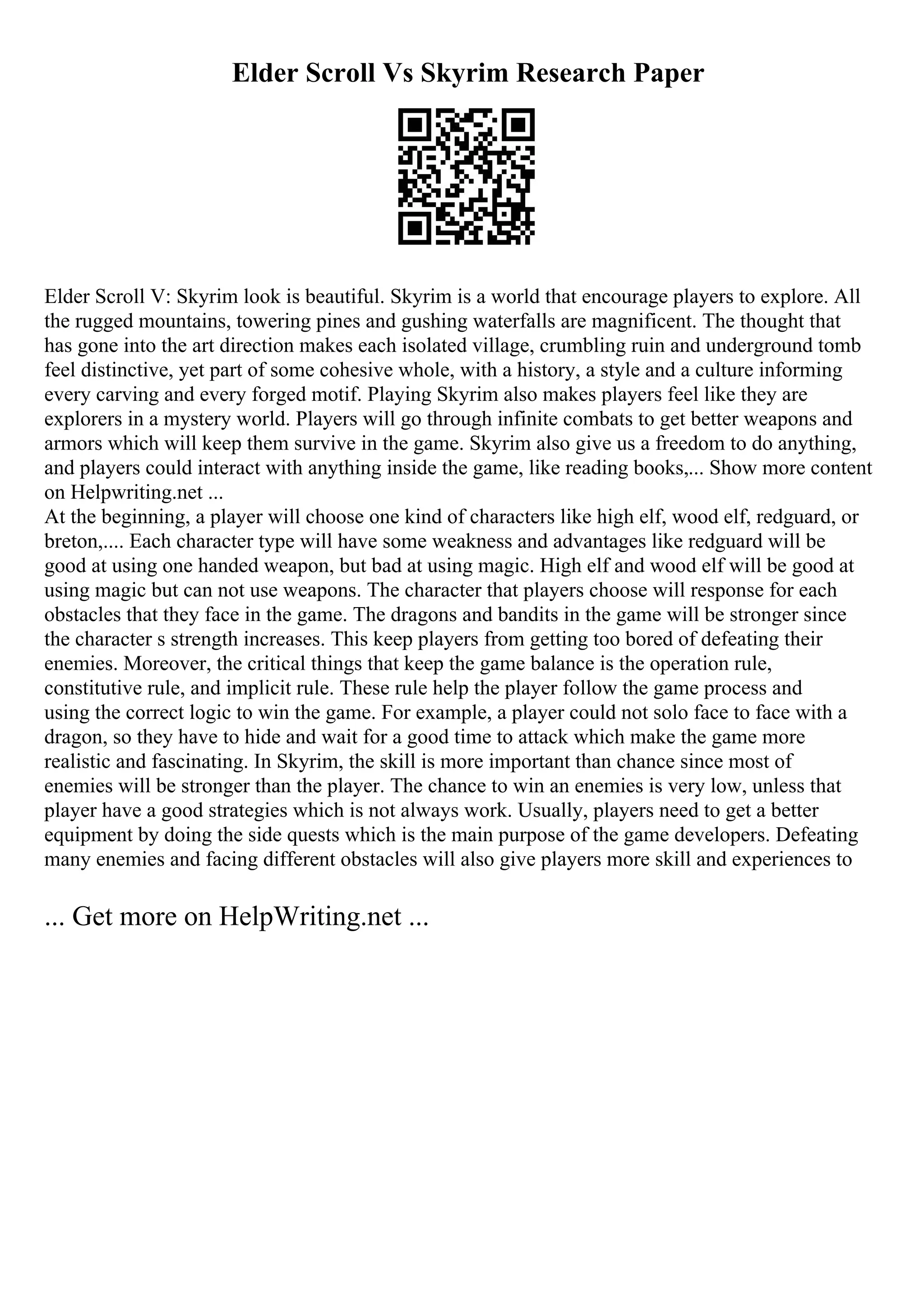 Elder Scroll Vs Skyrim Research Paper
Elder Scroll V: Skyrim look is beautiful. Skyrim is a world that encourage players to explore. All
the rugged mountains, towering pines and gushing waterfalls are magnificent. The thought that
has gone into the art direction makes each isolated village, crumbling ruin and underground tomb
feel distinctive, yet part of some cohesive whole, with a history, a style and a culture informing
every carving and every forged motif. Playing Skyrim also makes players feel like they are
explorers in a mystery world. Players will go through infinite combats to get better weapons and
armors which will keep them survive in the game. Skyrim also give us a freedom to do anything,
and players could interact with anything inside the game, like reading books,... Show more content
on Helpwriting.net ...
At the beginning, a player will choose one kind of characters like high elf, wood elf, redguard, or
breton,.... Each character type will have some weakness and advantages like redguard will be
good at using one handed weapon, but bad at using magic. High elf and wood elf will be good at
using magic but can not use weapons. The character that players choose will response for each
obstacles that they face in the game. The dragons and bandits in the game will be stronger since
the character s strength increases. This keep players from getting too bored of defeating their
enemies. Moreover, the critical things that keep the game balance is the operation rule,
constitutive rule, and implicit rule. These rule help the player follow the game process and
using the correct logic to win the game. For example, a player could not solo face to face with a
dragon, so they have to hide and wait for a good time to attack which make the game more
realistic and fascinating. In Skyrim, the skill is more important than chance since most of
enemies will be stronger than the player. The chance to win an enemies is very low, unless that
player have a good strategies which is not always work. Usually, players need to get a better
equipment by doing the side quests which is the main purpose of the game developers. Defeating
many enemies and facing different obstacles will also give players more skill and experiences to
... Get more on HelpWriting.net ...
 