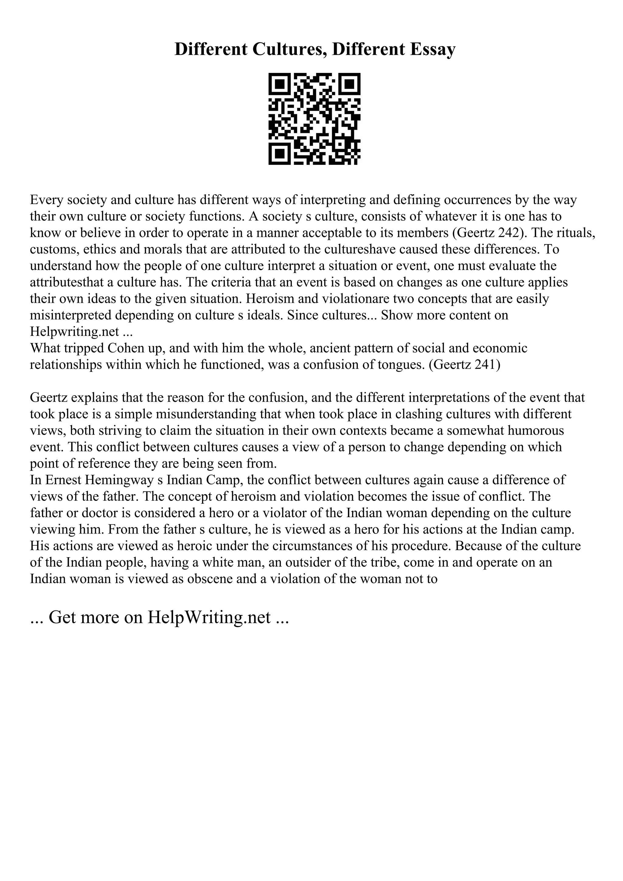 Different Cultures, Different Essay
Every society and culture has different ways of interpreting and defining occurrences by the way
their own culture or society functions. A society s culture, consists of whatever it is one has to
know or believe in order to operate in a manner acceptable to its members (Geertz 242). The rituals,
customs, ethics and morals that are attributed to the cultureshave caused these differences. To
understand how the people of one culture interpret a situation or event, one must evaluate the
attributesthat a culture has. The criteria that an event is based on changes as one culture applies
their own ideas to the given situation. Heroism and violationare two concepts that are easily
misinterpreted depending on culture s ideals. Since cultures... Show more content on
Helpwriting.net ...
What tripped Cohen up, and with him the whole, ancient pattern of social and economic
relationships within which he functioned, was a confusion of tongues. (Geertz 241)
Geertz explains that the reason for the confusion, and the different interpretations of the event that
took place is a simple misunderstanding that when took place in clashing cultures with different
views, both striving to claim the situation in their own contexts became a somewhat humorous
event. This conflict between cultures causes a view of a person to change depending on which
point of reference they are being seen from.
In Ernest Hemingway s Indian Camp, the conflict between cultures again cause a difference of
views of the father. The concept of heroism and violation becomes the issue of conflict. The
father or doctor is considered a hero or a violator of the Indian woman depending on the culture
viewing him. From the father s culture, he is viewed as a hero for his actions at the Indian camp.
His actions are viewed as heroic under the circumstances of his procedure. Because of the culture
of the Indian people, having a white man, an outsider of the tribe, come in and operate on an
Indian woman is viewed as obscene and a violation of the woman not to
... Get more on HelpWriting.net ...
 