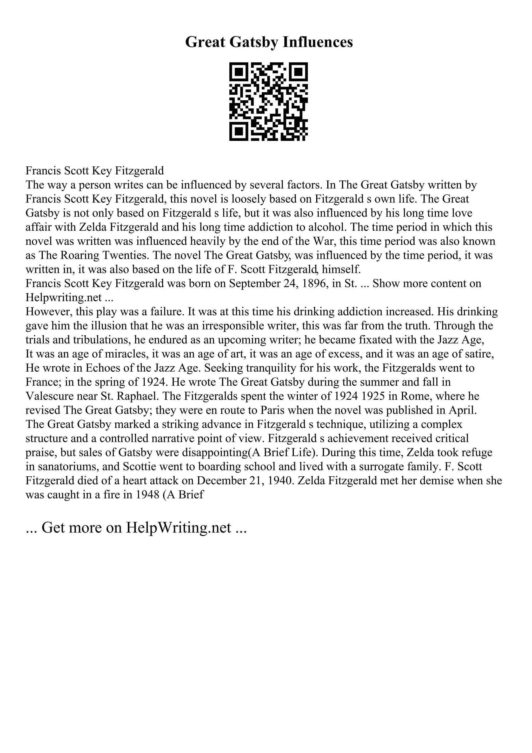 Great Gatsby Influences
Francis Scott Key Fitzgerald
The way a person writes can be influenced by several factors. In The Great Gatsby written by
Francis Scott Key Fitzgerald, this novel is loosely based on Fitzgerald s own life. The Great
Gatsby is not only based on Fitzgerald s life, but it was also influenced by his long time love
affair with Zelda Fitzgerald and his long time addiction to alcohol. The time period in which this
novel was written was influenced heavily by the end of the War, this time period was also known
as The Roaring Twenties. The novel The Great Gatsby, was influenced by the time period, it was
written in, it was also based on the life of F. Scott Fitzgerald, himself.
Francis Scott Key Fitzgerald was born on September 24, 1896, in St. ... Show more content on
Helpwriting.net ...
However, this play was a failure. It was at this time his drinking addiction increased. His drinking
gave him the illusion that he was an irresponsible writer, this was far from the truth. Through the
trials and tribulations, he endured as an upcoming writer; he became fixated with the Jazz Age,
It was an age of miracles, it was an age of art, it was an age of excess, and it was an age of satire,
He wrote in Echoes of the Jazz Age. Seeking tranquility for his work, the Fitzgeralds went to
France; in the spring of 1924. He wrote The Great Gatsby during the summer and fall in
Valescure near St. Raphael. The Fitzgeralds spent the winter of 1924 1925 in Rome, where he
revised The Great Gatsby; they were en route to Paris when the novel was published in April.
The Great Gatsby marked a striking advance in Fitzgerald s technique, utilizing a complex
structure and a controlled narrative point of view. Fitzgerald s achievement received critical
praise, but sales of Gatsby were disappointing(A Brief Life). During this time, Zelda took refuge
in sanatoriums, and Scottie went to boarding school and lived with a surrogate family. F. Scott
Fitzgerald died of a heart attack on December 21, 1940. Zelda Fitzgerald met her demise when she
was caught in a fire in 1948 (A Brief
... Get more on HelpWriting.net ...
 
