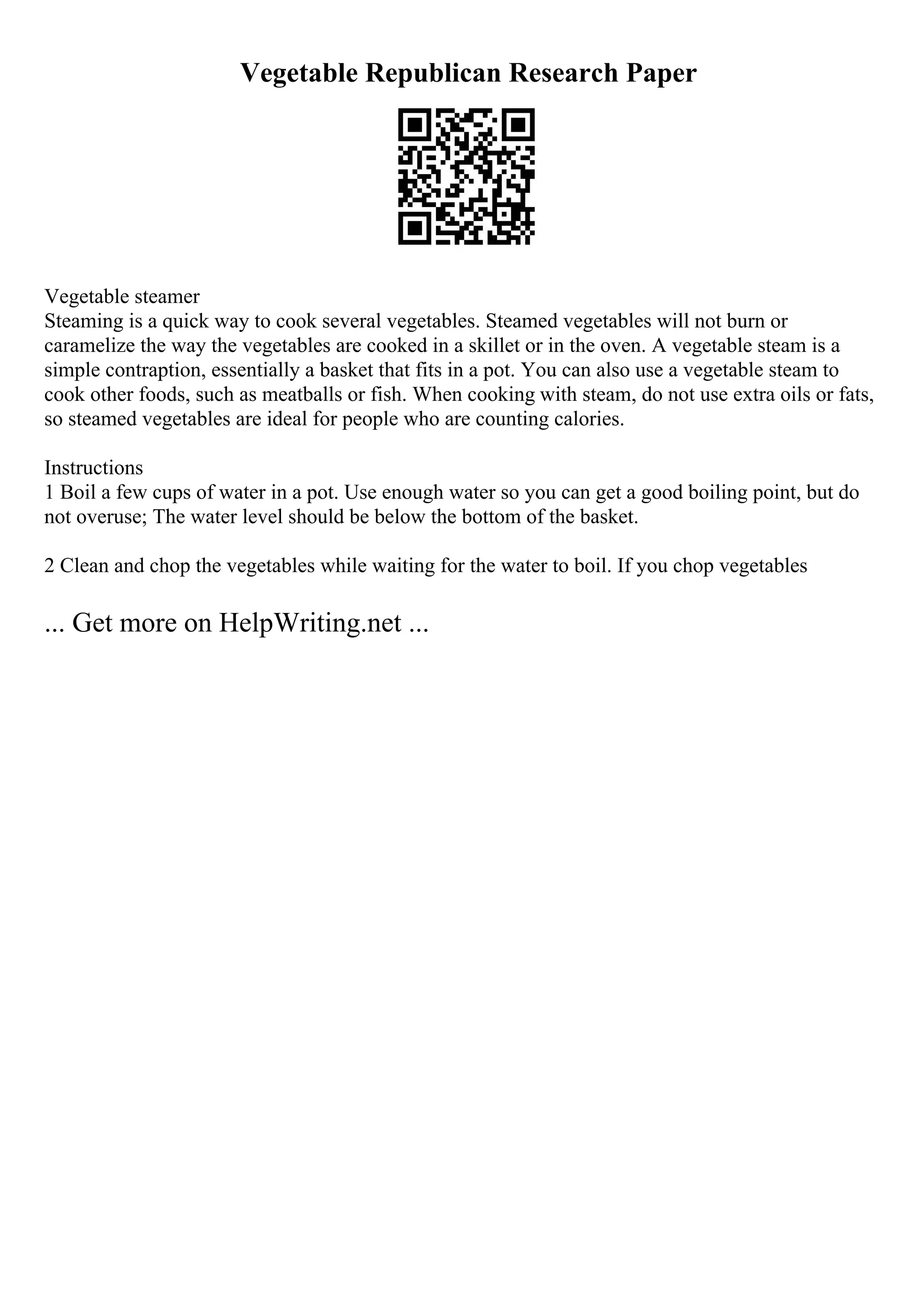 Vegetable Republican Research Paper
Vegetable steamer
Steaming is a quick way to cook several vegetables. Steamed vegetables will not burn or
caramelize the way the vegetables are cooked in a skillet or in the oven. A vegetable steam is a
simple contraption, essentially a basket that fits in a pot. You can also use a vegetable steam to
cook other foods, such as meatballs or fish. When cooking with steam, do not use extra oils or fats,
so steamed vegetables are ideal for people who are counting calories.
Instructions
1 Boil a few cups of water in a pot. Use enough water so you can get a good boiling point, but do
not overuse; The water level should be below the bottom of the basket.
2 Clean and chop the vegetables while waiting for the water to boil. If you chop vegetables
... Get more on HelpWriting.net ...
 