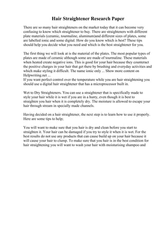 Hair Straightener Research Paper
There are so many hair straighteners on the market today that it can become very
confusing to know which straightener to buy. There are straighteners with different
plate materials (ceramic, tourmaline, aluminum)and different sizes of plates, some
are labelled ionic and some digital. How do you know which is best? These tips
should help you decide what you need and which is the best straightener for you.
The first thing we will look at is the material of the plates. The most popular types of
plates are made of ceramic although some are made of tourmaline. These materials
when heated create negative ions. This is good for your hair because they counteract
the positive charges in your hair that get there by brushing and everyday activities and
which make styling it difficult. The name ionic only ... Show more content on
Helpwriting.net ...
If you want perfect control over the temperature while you are hair straightening you
should use a digital hair straightener that has a microprocessor built in.
Wet to Dry Straighteners. You can use a straightener that is specifically made to
style your hair while it is wet if you are in a hurry, even though it is best to
straighten you hair when it is completely dry. The moisture is allowed to escape your
hair through stream in specially made channels.
Having decided on a hair straightener, the next step is to learn how to use it properly.
Here are some tips to help;
You will want to make sure that you hair is dry and clean before you start to
straighten it. Your hair can be damaged if you try to style it when it is wet. For the
best results do not use any products that can cause build up on your hair because it
will cause your hair to clump. To make sure that you hair is in the best condition for
hair straightening you will want to wash your hair with moisturising shampoo and
 