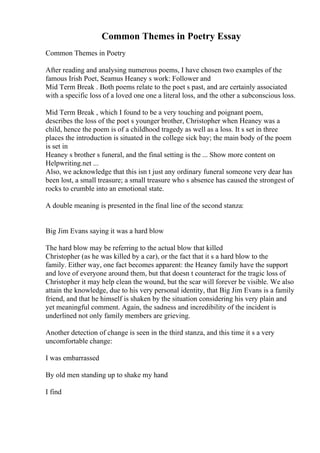 Common Themes in Poetry Essay
Common Themes in Poetry
After reading and analysing numerous poems, I have chosen two examples of the
famous Irish Poet, Seamus Heaney s work: Follower and
Mid Term Break . Both poems relate to the poet s past, and are certainly associated
with a specific loss of a loved one one a literal loss, and the other a subconscious loss.
Mid Term Break , which I found to be a very touching and poignant poem,
describes the loss of the poet s younger brother, Christopher when Heaney was a
child, hence the poem is of a childhood tragedy as well as a loss. It s set in three
places the introduction is situated in the college sick bay; the main body of the poem
is set in
Heaney s brother s funeral, and the final setting is the ... Show more content on
Helpwriting.net ...
Also, we acknowledge that this isn t just any ordinary funeral someone very dear has
been lost, a small treasure; a small treasure who s absence has caused the strongest of
rocks to crumble into an emotional state.
A double meaning is presented in the final line of the second stanza:
Big Jim Evans saying it was a hard blow
The hard blow may be referring to the actual blow that killed
Christopher (as he was killed by a car), or the fact that it s a hard blow to the
family. Either way, one fact becomes apparent: the Heaney family have the support
and love of everyone around them, but that doesn t counteract for the tragic loss of
Christopher it may help clean the wound, but the scar will forever be visible. We also
attain the knowledge, due to his very personal identity, that Big Jim Evans is a family
friend, and that he himself is shaken by the situation considering his very plain and
yet meaningful comment. Again, the sadness and incredibility of the incident is
underlined not only family members are grieving.
Another detection of change is seen in the third stanza, and this time it s a very
uncomfortable change:
I was embarrassed
By old men standing up to shake my hand
I find
 