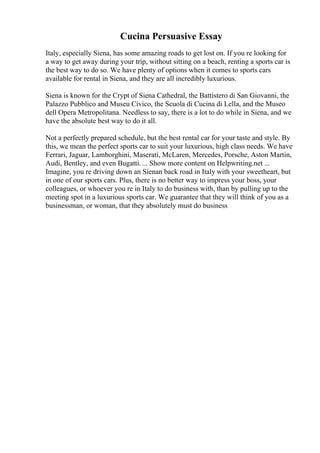 Cucina Persuasive Essay
Italy, especially Siena, has some amazing roads to get lost on. If you re looking for
a way to get away during your trip, without sitting on a beach, renting a sports car is
the best way to do so. We have plenty of options when it comes to sports cars
available for rental in Siena, and they are all incredibly luxurious.
Siena is known for the Crypt of Siena Cathedral, the Battistero di San Giovanni, the
Palazzo Pubblico and Museu Civico, the Scuola di Cucina di Lella, and the Museo
dell Opera Metropolitana. Needless to say, there is a lot to do while in Siena, and we
have the absolute best way to do it all.
Not a perfectly prepared schedule, but the best rental car for your taste and style. By
this, we mean the perfect sports car to suit your luxurious, high class needs. We have
Ferrari, Jaguar, Lamborghini, Maserati, McLaren, Mercedes, Porsche, Aston Martin,
Audi, Bentley, and even Bugatti. ... Show more content on Helpwriting.net ...
Imagine, you re driving down an Sienan back road in Italy with your sweetheart, but
in one of our sports cars. Plus, there is no better way to impress your boss, your
colleagues, or whoever you re in Italy to do business with, than by pulling up to the
meeting spot in a luxurious sports car. We guarantee that they will think of you as a
businessman, or woman, that they absolutely must do business
 