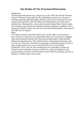 The Decline Of The Protestant Reformation
Introduction:
The Protestant Reformation was a religious act in the 1500 s that split the Christian
Church in Western Europe and led to the establishment of many new churches. It
effected spiritual thought, philosophy, political work, and the economies of several
countries all around the world. The effects of the Reformation can still be felt in
modern times. Stimulated by a devout and renowned German Monk, Martin Luther,
this reformation sent shockwaves throughout Europe and played a significant role in
shaping the Catholic Church. But what was the Protestant Reformation, what caused it
and what were its impacts?
Body:
The Catholic Church in The Early 16th Century: In the 1500 s, the Church had
been viewed for a long time as an organization taken over by inner power struggles.
Popes and Cardinals lived more like royals than spiritual leaders. Popes had both
political and spiritual power. They ordered armies, made political agreements, and,
even led war. Obviously, if the Pope was spending a considerable amount of time on
these worldly matters, there wasn t much time left to care for the faithful
(Grabowski, 2013). Also, the sale of indulgences was a procedure in which, the
Church received a donation or money in return for a paper (an indulgence), that
guaranteed that your spirit would enter heaven more swiftly by reducing your time in
purgatory. Worldly matters were clearly
 