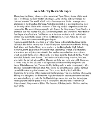Anne Shirley Research Paper
Throughout the history of novels, the character of Anne Shirley is one of the most
that is well loved by many readers of all ages. Anne Shirley had experienced the
best and worst of this world, which makes her unique and distinct amongst other
characters in the Canadian literature. With that in mind, it is essential to delve more
on the story of her life in order to dissect effectively her life s experiences and her
personality. The succeeding paragraphs will discuss the biography of Anne Shirley, a
character that was created by Lucy Maud Montgomery. The journey of Anne Shirley
first began when Matthew Cuthbert arrive at the train station in order to fetch the
orphan boy from that he asked of from the Hopetown Asylum. When he first saw
Anne,... Show more content on Helpwriting.net ...
Anne explained that she was born in a yellow house in Bolingbroke, Nova Scotia
in March. Her father s name was Walter Shirley and her mother was Bertha Shirley.
Both Water and Bertha Shirley were teachers at the Bolingbroke High School.
However, Berth gave up her profession when she married Walter. Unfortunately,
when Anne was only three months old, her mother succumbed to a severe fever
which claimed Bertha s life. Afterwards, four days from the death of Bertha, Walter
also died from the same disease. The Shirleys do not have any relatives, so Anne
was put in the care of Mr. and Mrs. Thomas until she was eight years old. However,
it seems to be the fate of Anne to be orphaned and abandoned by the people she
loves. This is because, Mr. Thomas died by falling under a train, consequently, Mrs.
Thomas cannot afford to look after Anne solely by herself because she has her four
own children that required utmost care. Then, Anne Shirley lived with Mrs.
Hammond for a period of two years until the latter died. That was the time when Anne
Shirley was brought to the Hopetown Asylum where she spent four months until the
she was mistakenly given to the Cuthbert siblings. Anne also said that she enjoyed
reading several literary pieces while in the asylum. This includes The Battle of
Hohenlinded, Bingen on the Rhine, The Seasons, Edinburgh after Flodden, and the
Lady of the
 