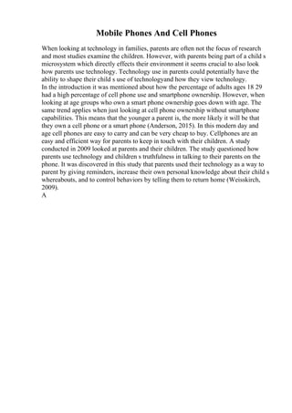 Mobile Phones And Cell Phones
When looking at technology in families, parents are often not the focus of research
and most studies examine the children. However, with parents being part of a child s
microsystem which directly effects their environment it seems crucial to also look
how parents use technology. Technology use in parents could potentially have the
ability to shape their child s use of technologyand how they view technology.
In the introduction it was mentioned about how the percentage of adults ages 18 29
had a high percentage of cell phone use and smartphone ownership. However, when
looking at age groups who own a smart phone ownership goes down with age. The
same trend applies when just looking at cell phone ownership without smartphone
capabilities. This means that the younger a parent is, the more likely it will be that
they own a cell phone or a smart phone (Anderson, 2015). In this modern day and
age cell phones are easy to carry and can be very cheap to buy. Cellphones are an
easy and efficient way for parents to keep in touch with their children. A study
conducted in 2009 looked at parents and their children. The study questioned how
parents use technology and children s truthfulness in talking to their parents on the
phone. It was discovered in this study that parents used their technology as a way to
parent by giving reminders, increase their own personal knowledge about their child s
whereabouts, and to control behaviors by telling them to return home (Weisskirch,
2009).
A
 