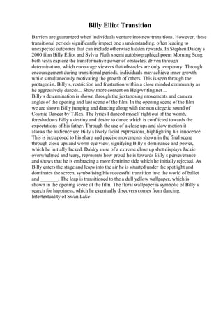 Billy Elliot Transition
Barriers are guaranteed when individuals venture into new transitions. However, these
transitional periods significantly impact one s understanding, often leading to
unexpected outcomes that can include otherwise hidden rewards. In Stephen Daldry s
2000 film Billy Elliot and Sylvia Plath s semi autobiographical poem Morning Song,
both texts explore the transformative power of obstacles, driven through
determination, which encourage viewers that obstacles are only temporary. Through
encouragement during transitional periods, individuals may achieve inner growth
while simultaneously motivating the growth of others. This is seen through the
protagonist, Billy s, restriction and frustration within a close minded community as
he aggressively dances... Show more content on Helpwriting.net ...
Billy s determination is shown through the juxtaposing movements and camera
angles of the opening and last scene of the film. In the opening scene of the film
we are shown Billy jumping and dancing along with the non diegetic sound of
Cosmic Dancer by T.Rex. The lyrics I danced myself right out of the womb,
foreshadows Billy s destiny and desire to dance which is conflicted towards the
expectations of his father. Through the use of a close ups and slow motion it
allows the audience see Billy s lively facial expressions, highlighting his innocence.
This is juxtaposed to his sharp and precise movements shown in the final scene
through close ups and worm eye view, signifying Billy s dominance and power,
which he initially lacked. Daldry s use of a extreme close up shot displays Jackie
overwhelmed and teary, represents how proud he is towards Billy s perseverance
and shows that he is embracing a more feminine side which he initially rejected. As
Billy enters the stage and leaps into the air he is situated under the spotlight and
dominates the screen, symbolising his successful transition into the world of ballet
and _______. The leap is transitioned to the a dull yellow wallpaper, which is
shown in the opening scene of the film. The floral wallpaper is symbolic of Billy s
search for happiness, which he eventually discovers comes from dancing.
Intertextuality of Swan Lake
 